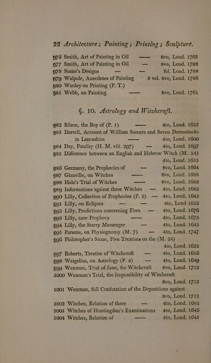676 Smith, Art of Painting in Oil — 8vo, Lond. 1705 977 Smith, Art of Painting in Oil — 8vo, Lond. 1788 978 Soane’s Designs — — fol. Lond. 1788 079 Walpole, Anecdotes of Painting 5 vol. 8vo, Lond. 1786 9so Wanley on Printing (P. T.) 981 Webb, on Painting aoe Svo, Lond. 1761 §. 10. Astrology and Witchcraft. 982 Bilson, the Boy of (P. 1) —— Ato, Lond. 1622 983 Darrell, Account of William Somers and Seven Demoniacks in Lancashire 4to, Lond. 1600 984 Day, Fatality (H. M. viii. 297) — 4to, Lond. 1697 985 Difference between an English and Hebrew Witch (M. 24} Ato, Lond. 1653 986 Germany, the Prophecies of — 8vo, Lond. 1664 987 Glanville, on Witches seen 8vo, Lond. 1688 -988 Hale’s Trial of Witches 8vo, Lond. 1682 989. Informations against three Witches — 4to, Lond. 1682 g90° Lilly, Collection of Prophecies (P.5) -— 4to, Lond. 1645 991 Lilly, on Eclipses _ _— 4to, Lond 1652 992 Lilly, Predictions concerning Fires — to, Lond. 1676 693 Lilly, new Prophecy Ato, Lond. 1675 904 Lilly, the Starry Messenger — 4to, Lond. 1645 995 Parsons, on Physiognomy (M. 7) — Ato, Lond. 1747 996 Philosopher’s Stone, Five Treatises on the (M. 24) Ato, Lond. 1652 997 Roberts, Treatise of Witchcraft oe 4to, Lond. 1616 998 Weigelius, on Astrology (P. 4) — Ato, Lond. 1649 999 Wenman, Trial of Jane, for Witchcraft 8vo, Lond. 1712 1000 Wenman’s Trial, the Impossibility of Witcheraft 8yo, Lond. 1712 1001 Wenman, full Confutation of the Depositions against 8vo, Lond. 1712 1002 Witches, Relation of three oo Ato, Lond. 1682 1003 Witches of Huntingdon’s Examinations 4to, Lond. 1646 1004 Witches, Relation of ao 4to, Lond, 1645