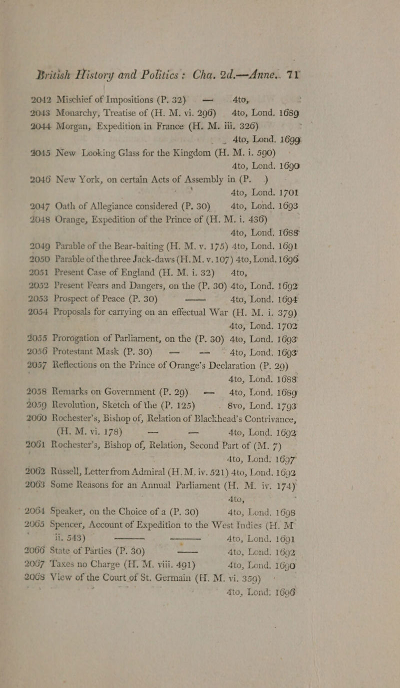 2042 Mischief of Impositions (P.32) — | Ato, 2043 Monarchy, Treatise of (H. M. vi. 296) 4to, Lond, 1689 2044 Morgan, Expedition in France (H. M. iii. 326) _ . 4to, Lond. 1699: 2045 New Looking Glass for the Kingdom (H. M. i. 590) Ato, Lond. 1690 2046 New York, on certain Acts of i peacea! Sy tea) (7h) Ato, Lond. 1701 2047 Oath of Allegiance considered (P, 30) Ato, Lond. 1693 2048 Orange, Expedition of the Prince of (H. M. i. 436) Ato, Lond. 1688 2049 Parable of the Bear-baiting (H. M. v. 175) 4to, Lond. 1691 2050 Parable of the three Jack-daws (H.M. v. 107) 4to, Lond. 1696 2051 Present Case of England (H. M.i. 32) = 4to, 2052 Present Fears and Dangers, on the (P. 30) 4to, Lond. 1692 2053 Prospect of Peace (P. 30) Ato, Lond. 1694 2054 Proposals for carrying on an effectual War (H. M. i. 379) 3 Ato, Lond. 1702 2055 Prorogation of Parliament, on the (P. 30) 4to, Lond. 1693 2056 Protestant Mask (P. 30) — — — Ato, Lond. 1693 2057 Reflections on the Prince of Orange’s Declaration (P. 29) Ato, Lond. 1688 2058 Remarks on Government (P.29). — 4to, Lond. 1689 2059 Revolution, Sketch of the 1’, 225) _ 8vo, Lond. 1793 2000 Rochester’s, Bishop of, Relation of Blackhead’s Contrivance, (H. M. vi. 178) oo — Ato, Lond. 1692 2061 Rochester’s, Bishop of, Relation, Second Part of (M. 7) Ato, Lond. 1697 2062 Russell, Letter from ‘Admired (H.M. iv. 521) Ato, Lond, 1692 2063 Some Reasons for an Annual Parliament (H. M. iv. 174y Ato, 2064 Speaker, on the Choice of a (P. 30) Ato, Lond. 1698 2005 Spencer, Account of Expedition to the West Indies (H. M ‘ii. 543) | : Ato, Lond. 1691 2066 State of Parties (P. 30) a 4to, Lond. 1692 2007 ‘Taxes no Charge (H. M. viii. 491) 4to, Lond, 1690 2068 View of es Court of St. Germain (H. M. vi. 359) 4to, Lond: 1606