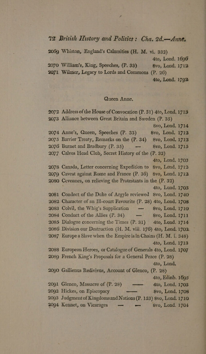 2069 Whiston, England’s Calamities (H. M. vi. 332) 4to; Lond. 1696 2070 William’s, King, Speeches, (P. 33) 8vo, Lond, 1712 2071 Wilmer, Legacy to Lords and Commons (P. 26) 4to, Lond. 1792 Queen Aniie, 2072 Address of the House of Convocation (P. 31) 4to, Lond, 1713 2073 Alliance between Great Britain and Sweden (P. 35) ) 8vo, Lond, 1714 2074 Anne’s, Queen, Speeches (P. 33) 8vo, Lond. 1712 — 2075 Barrier Treaty, Remarks on the (P. 34) 8vo, Lond, 1712 2076 Burnet and Bradbury (P. 35) — 8vo, Lond, 1715 2077. Calves Head Club, Secret History of the (P. 32) 4to, Lond, 1703 2078 Canada, Letter concerning Expedition to 8vo, Lond. 1712 2079 Caveat against Rome and France (P. 36) 8vo, Lond. 1712 2080 Cevennes, on relieving the Protestants in the (P. 32) ; c Ato, Lond. 1703 2081 Conduct of the Duke of Argyle reviewed 8vo, Lond. 1740 2082 Character of an Ill-court Favourite (P. 28) 4to, Lond. 1708 2083 Colvil, the Whig’s Supplication — 8vo, Lond. 1710 2084 Conduct of the Allies (P. 34) — 8vo, Lond. 1711 2085 Dialogue concerning the Times (P.31) 4to, Lond. 1714 2086 Division our Destruction (H. M. viii. 176) 4to, Lond. 1702. 2087 Europea Slave when the Empire is in Chains (H. M. i. 348) ; 4to, Lond, 1713 2088 European Heroes, or Catalogue of Generals 4to, Lond. 1707 2089 French King’s Proposals for a General Peace (P. 28) 4to, Lond, 2090 Gallienus Redivivus, Account of Glenco, (P. 28) 4to, Edinb. 1695 2091 Glenco, Massacre of (P. 28) —— Ato, Lond. 1703 2092 Hickes, on Episcopacy 8vo, Lond. 1708 2093 Judgment of Kingdomsand Nations (P. 153) 8vo, Lond. 1710 2094 Kennet, on Vicarages — — 8vo, Lond. 1704