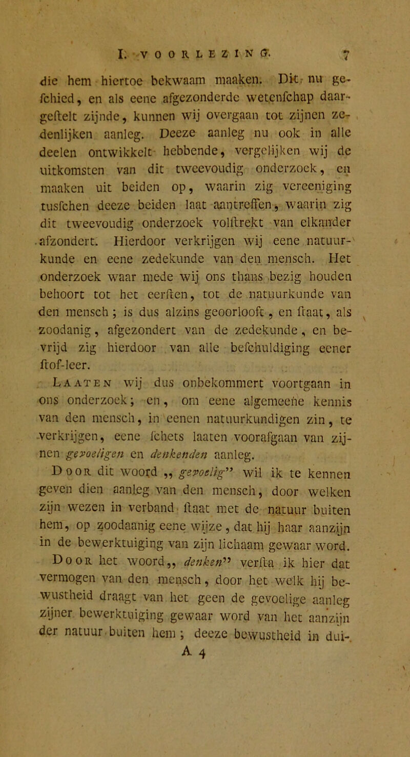 die hem hiertoe bekwaam maaken. Dkr nu ge- fchied, en als eene afgezonderde wetenfchap daar- geftelc zijnde, kunnen wij overgaan tot zijnen ze- denlijken aanleg. Deeze aanleg nu ook in alle deden ontwikkelt- hebbende, vergelijken wij de uitkomsten van dit tweevoudig onderzoek, en maaken uit beiden op, waarin zig vereeniging tusfehen deeze beiden laat aantreffen, waarin zig dit tweevoudig onderzoek volftrekt van elkander • afzondert. Hierdoor verkrijgen wij eene natuur- kunde en eene zedekunde van den mensch. Het onderzoek waar mede wij ons thans bezig houden behoort tot het eerften, tot de natuurkunde van den mensch; is dus alzins geoorlooft, en ftaat, als ^ zoodanig, afgezondert van de zedekunde, en be- vrijd zig hierdoor van alle befchuldiging eener frof-leer. La AT EN wij dus onbekommert voortgaan in ons onderzoek; en, om eene algemeehe kennis van den mensch, in eenen natuurkundigen zin, te -verkrijgen, eene Ichets laaten voorafgaan van zij- nen gèvoeligen en denkenden aanleg. Door dit wootd „ gevoelig'^ wil ik te kennen geven dien aanleg van den mensch, door welken zijn wezen in verband Haat met de natuur buiten hem, op zoodaanig eene wijze, dat hij haar aanzijn in de bewerktuiging van zijn lichaam gewaar word. Door het woord,, denketi^'^ verfta ik hier dat vermogen van den mensch, door het welk hij be- wustheid draagt van het geen de gevoelige aanleg zyner bewerktuiging gewaar word van het aanzijn der natuur binten hem; deeze bewustheid in dui-, A 4