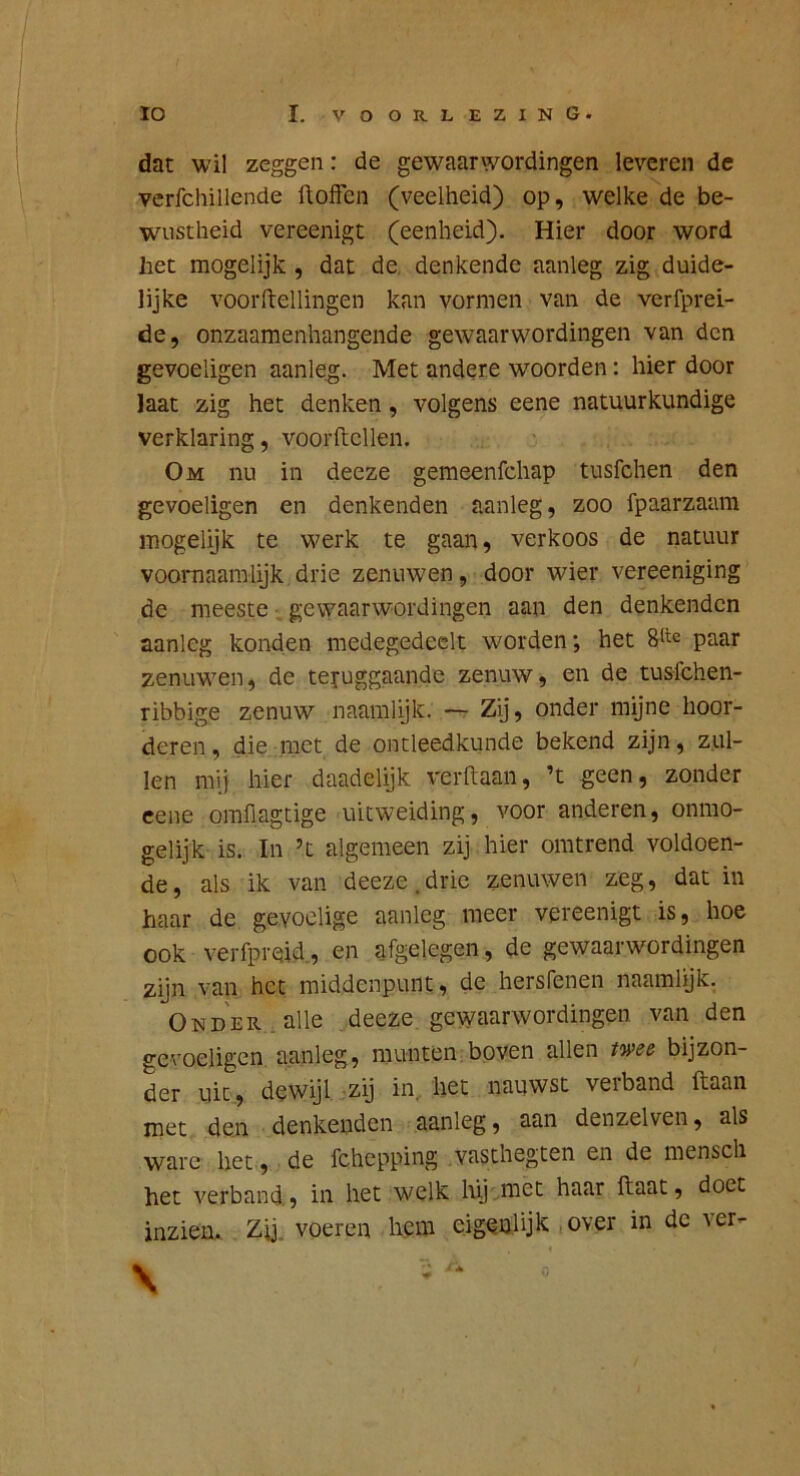 dat wil zeggen: de gewaarwordingen leveren de verfchillende floffcn (veelheid) op, welke de be- wustheid vereenigt (eenheid). Hier door word het mogelijk , dat de. denkende aanleg zig duide- lijke voorftellingen kan vormen van de verfprei- de, onzaamenhangende gewaarwordingen van den gevoeligen aanleg. Met andere woorden: hier door Iaat zig het denken, volgens eene natuurkundige verklaring, voorftcllen. Om nu in deeze gemeenfehap tusfehen den gevoeligen en denkenden aanleg, zoo fpaarzaam mogeiijk te werk te gaan, verkoos de natuur vooiTiaamlijk drie zenuwen, door wier vereeniging de meeste ■ gewaarwordingen aan den denkenden aanleg konden medegedeelt worden *, het paar zenuwen, de teruggaande zenuw, en de tusfehen- ribbige zenuw naamlijk. — Zij, onder mijne hoor- deren, die met de ontleedkunde bekend zijn, zul- len mij hier daadelijk verftaan, ’t geen, zonder eene omfiagtige uitweiding, voor anderen, onmo- gelijk is. In ’t algemeen zij hier omtrend voldoen- de, als ik van deeze.drie zenuwen zeg, dat in haar de gevoelige aanleg meer vereenigt is, hoe ook verfpreid, en afgelegen, de gewaarwordingen zijn van het middenpunt, de hersfenen naamlijk. Onder, alle deeze gewaarwordingen van den gevoeligen aanleg, munten.boven allen rwö bijzon- der uit, dewijl zij in, het nauwst velband ftaan met den denkenden aanleg, aan denzelven, als ware het, de fchepping vasthegten en de mensch het verband, in het welk lüj met haar ftaat, doet inzien.. Zij. voeren hem eigenlijk ,over in de ver- \