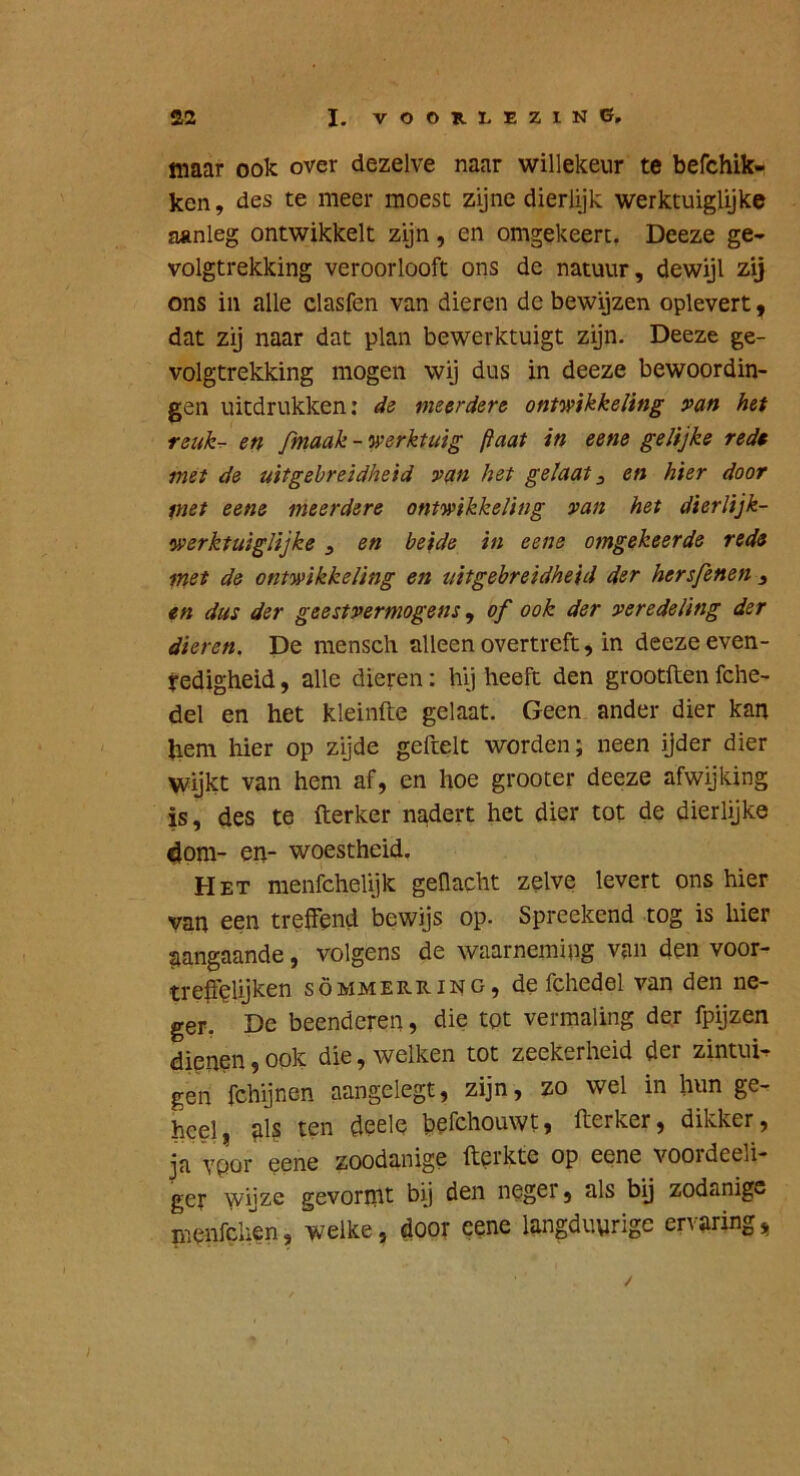 maar ook over dezelve naar willekeur te befchik- ken, des te meer moest zijne dierlijk werktuiglijke aanleg ontwikkelt zijn, en omgekeert, Deeze ge- volgtrekking veroorlooft ons de natuur, dewijl zij ons in alle clasfen van dieren de bewijzen oplevert y dat zij naar dat plan bewerktuigt zijn. Deeze ge- volgtrekking mogen wij dus in deeze bewoordin- gen uitdrukken; de meerdere ontmkkeling van hef reuk-r en fmaak - K>erktuig ftaat in eene gelijke rede met de uitgebreidheid van het gelaat ^ en hier door met eene meerdere ontwikkeling van het dierlijk- werktuiglijke , en beide in eene omgekeerde rede met de ontwikkeling en uitgebreidheid der hersfenen ^ en dus der geestvermogens ^ of ook der veredeling der dieren. De mensch alleen overtreft, in deeze even- redigheid , alle dieren: hij heeft den grootften fche- del en het kleinfte gelaat. Geen ander dier kan hem hier op zijde geftelt worden; neen ijder dier wijkt van hem af, en hoe grooter deeze afwijking is, des te fterker nadert het dier tot de dierlijke 4om- en- woestheid. Het menfchelijk gellacht zelve levert ons hier van een trelfend bewijs op. Spreekend tog is hier tiangaande, volgens de waarneming van den voor- tre^feliji^^^ söMMERRiNG, de Ichedel van den ne- ger. De beenderen, die tot vermaling der fpijzen dienen, ook die, welken tot zeekerheid der zintuig gen fchijnen aangelegt, zijn, zo wel in hun ge- heel , fil? ten deele befchouwt, fterker, dikker, ja vpor eene zoodanige fterkte op eene voordeeli- ger wijze gevornit bij den neger, als bij zodanige menfchen, welke, door eene langduyrige ervaring,