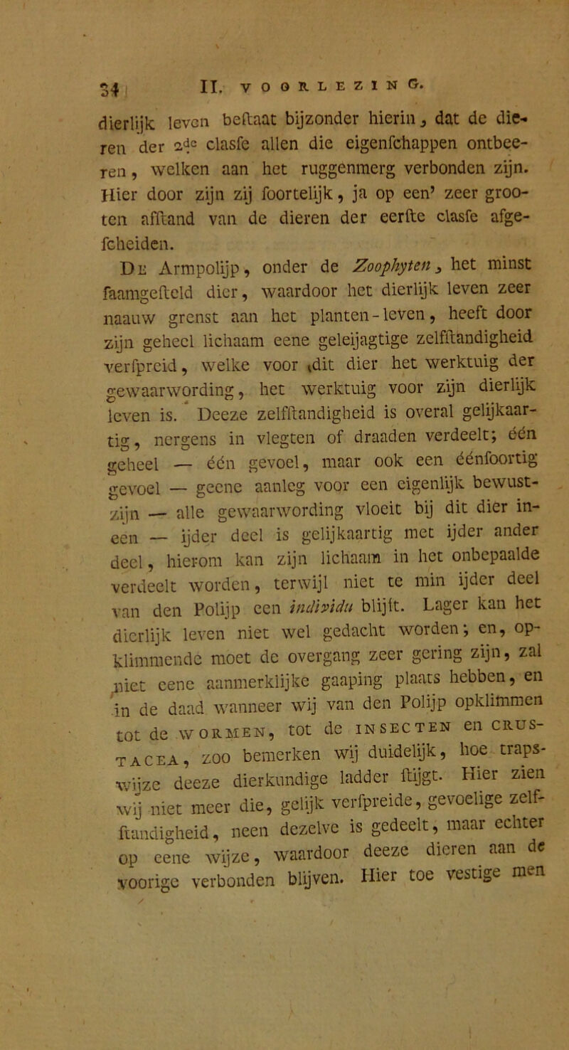 dierlijk leven beftaat bijzonder hierin j dat de die- ren der adc clasfe allen die eigenfehappen ontbee- reii, welken aan het ruggenmerg verbonden zijn. Hier door zijn zij foortelijk, ja op een’ zeer groo- ten afftand van de dieren der eerfte clasfe afge- fcheiden, De Armpolijp, onder de Zoophyten ^ het minst faamgelleld dier, waardoor het dierlijk leven zeer naauw grenst aan het planten - leven, heeft door zijn geheel lichaam eene geleijagtige zelfftandigheid verfpreid, welke voor idit dier het werktuig der gewaarwording, het werktuig voor zijn dierlyk leven is. Deeze zelfftandigheid is overal gelijkaar- tig, nergens in vlegten of draaden verdeelt; één geheel ■— één gevoel, maar ook een éénfoortig geYQel _ geene aanleg voor een eigenlijk bewust- zijn — alle gewaarwording vloeit bij dit dier in- een — ijder deel is gelijkaar tig met ijder ander deel, hierom kan zijn lichaam in het onbepaalde verdeelt worden, terwijl niet te min ijder deel van den Polijp een inclhidu blijft. Lager kan het dierlijk leven niet wel gedacht worden; en, op- klimmende moet de overgang zeer gering zijn, zal niet eene aanmerklijke gaaping plaats hebben, en in de daad wanneer wij van den Polijp opklimmen tot de WORMEN, tot de insecten en crus- tacea, zoo bemerken wij duidelijk, hoe traps- wijze deeze dierkundige ladder ftijgt. Hier zien w-j niet meer die, gelijk verfpreide, gevoelige zelf- fiandigheid, neen dezelve is gedeelt, maar echter op eene wijze, waardoor deeze dieren^ aan dc voorige verbonden blijven. Hier toe vestige men