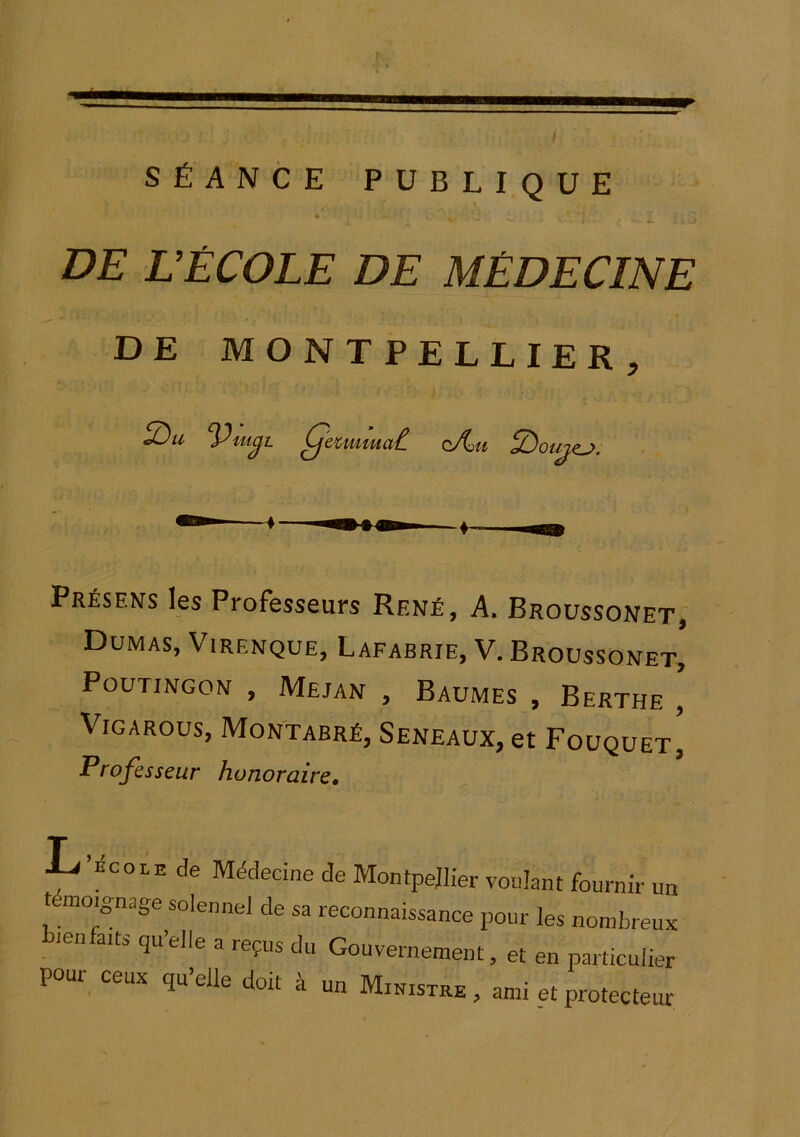 SÉANCE PUBLIQUE DE DÈCOLE DE MÉDECINE DE MONTPELLIER, Présens les Professeurs René, A. Broüssonet, Dumas, Virenque, Lafabrie, V. Broüssonet, POUTINGON , MejAN , BaUMES , BeRTHE , Vigarous, Montabré, Seneaux, et Foüquet, Professeur honoraire, L ’ÉCOLE de Médecine de Montpellier voulant fournir un t moignage solennel de sa reconnaissance pour les nombreux ienfaits qu’elle a reçus du Gouvernement, et en particulier pour ceux qu’elle doit à un Ministre , ami et protecteur