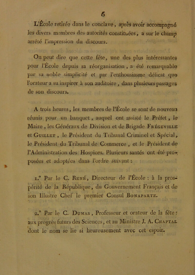 L’École retirée dans le conclave, après avoir accompagné les divers membres des autorités constituées, a sur le champ arrêté l’impression du discours. On peut dire que cette fête, une des plus intéressantes y pour l’Ecole depuis sa réorganisation , a été remarquable par sa noble simplicité et par l’enthousiasme délicat que l’orateur a su inspirer à son auditoire, dans plusieurs passages de son discours* 'A trois heures, les membres de l’École se sont de nouveau réunis pour un banquet, auquel ont assisté le Préfet , le Maire , les Généraux de Division et de Brigade Frégeville et Guillet , le Président du Tribunal Criminel et Spécial, le Président du Tribunal de Commerce , et le Président de l’Administration des Hospices. Plusieurs santés ont-été pro- posées et adoptées dans l’ordre suivant t ï° Par le C. Ren^, Directeur de l’École : à la pros- ' ' périté de la République, du Gouvernement Français et de son Illustre Chef le premier Consul Bonaparte. 2.° Par le C. Dumas, Professeur et orateur de la fête: aux progrès futurs des Sciences, et au Ministre J. A. Chaptae dont le” nom se lie si heureusement avec cet espoiiv