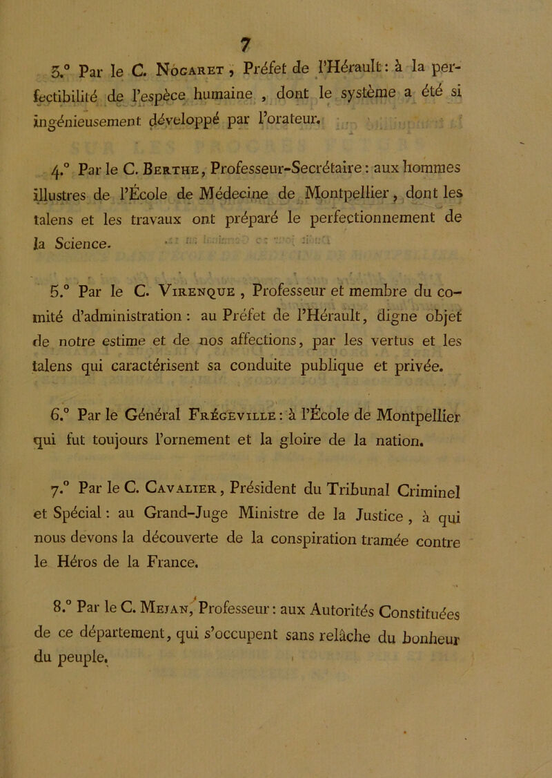 5.° Par le C. Nôcaret Préfet de l’Hérault ; à la per- fectibilité de l’espèce humaine , dont le système a été si ingénieusement développé par Forateur. * - ' ' 4. ° Par le C. Berthe, Professeur-Secrétaire : aux hommes illustres de l’École de Médecine de Montpellier ^ dont les talens et les travaux ont préparé le perfectionnement de la Science. ^ c- ’!■ u'i • t * - r ^ 5. ° Par le C. Virenque , Professeur et membre du co- mité d’administration: au Préfet de l’Hérault, digne objet de notre estime et de nos affections, par les vertus et les talens qui caractérisent sa conduite publique et privée. 6° Par le Général Frégeville: à l’École de Montpellier qui fut toujours l’ornement et la gloire de la nation. 7. ” Par le C. Cavalier , Président du Tribunal Criminel et Spécial : au Grand-Juge Ministre de la Justice , à qui nous devons la découverte de la conspiration tramée contre le Héros de la France. 8. ° Par le C. MEjANj'^Professeur : aux Autorités Constituées de ce département, qui s’occupent sans relâche du bonheur du peuple. 1