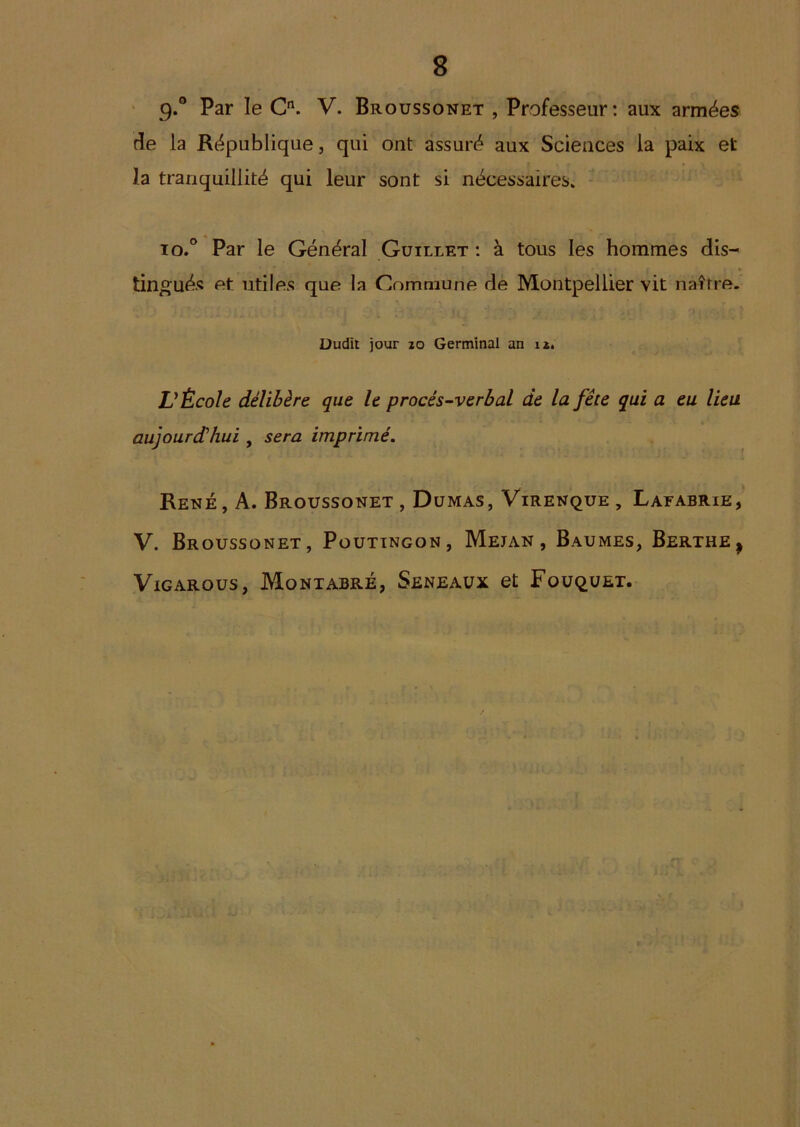 ' 9*** Broussonet , Professeur: aux armées de la République, qui ont assuré aux Sciences la paix et la tranquillité qui leur sont si nécessaires. io.° Par le Général Guillet ; à tous les hommes dis- tingués et utiles que la Commune de Montpellier vit naître. Dudit jour zo Germinal an iz. VÉcole délibère que le procès-verbal de la fête qui a eu lieu aujourd'hui , sera imprimé. René , A. Broussonet , Dumas, Virenque , Lafabrie, V. Broussonet, Poutingon, Mejan , Baumes, Berthe^ ViGARous, Montabré, Seneaux et FoUqUET.