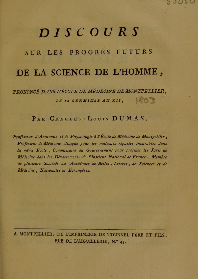 SUR LES PROGRÈS FUTURS -DE LA SCIENCE DE L^HOMME, PRONONCÉ DANS L'ÉCOLE DE MÉDECINE DE MONTPELLIER, ZE 20 GERMINÂZ AN XII, Par Ch a r l e s - L o u is DUMAS, Professeur d!Anatomie et de Physiologie à VEcole de Médecine de Montpellier, Professeur de Médecine clinique pour les mala dies réputées incurables dans la même École , Commissaire du Gouvernement pour présider les Juris de Médecine dans les Départemens, de Vlnstitut National de France , Membre de plusieurs Sociétés ou Académies de Relies - Lettres, de Sciences et de Médecine , Nationales et Étrangères, A MONTPELLIER, DE L’IMPRIMERIE DE TOURNEE PÈRE ET FILS, RUE DE L’AIGUILLERIE, N.» 43.