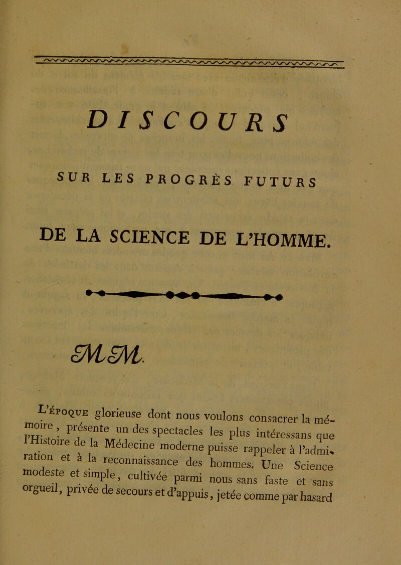 SUR LES PROGRÈS. FUTURS DE LA SCIENCE DE L’HOMME. ; êHSM: L ipoquE glorieuse dont nous voulons consacrer la mé- lumre Présente un des spectacles les plus intéressans que istoire de la Médecine moderne puisse rappeler à l’admi, ration et à la reconnaissance des hommes. Une Science modeste et simple, cultivée parmi nous sans faste et sans orgueil, privée de secours et d’appuis, jetée comme par hasard