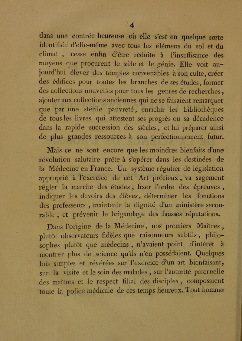 dans une contrée heureuse où elle s’est en quelque sorte identifiée d’elle-même avec tous les élémens du sol et du climat , cesse enfin d’être réduite à l’insufïisance des moyens que procurent le zèle et le génie. Elle voit au- jourd’hui élever des temples convenables à son culte, créer des édifices pour toutes les branches de ses études, former des collections nouvelles pour tous les genres de recherches j ajouter aux collections anciennes qui ne se faisaient remarquer que par une stérile pauvreté, enrichir les bibliothèques de tous les livres qui attestent ses progrès ou sa décadence dans la rapide succession des siècles, et lui préparer ainsi de plus grandes ressources à son perfectionnement futur. Mais ce ne sont encore que les moindres bienfaits d’une révolution salutaire prête à s’opérer dans les destinées de la Médecine en France. Un système régulier de législation approprié à l’exercice de cet Art précieux, va sagement régler la marche des études, fixer l’ordre des épreuves , indiquer les devoirs des élèves, déterminer les fonctions des professeurs , maintenir la dignité d’un ministère secou- rable , et prévenir le brigandage des fausses réputations. Dans l’origine de la Médecine, nos premiers Maîtres , plutôt observateurs fidèles que raisonneurs subtils, philo- sophes plutôt que médecins , n’avaient point d’intérêt à montrer plus de science qu’ils n’en possédaient. Quelques lois simples et révérées sur l’exercice d’un art bienfaisant, sur la visite et le soin des malades , sur l’autorité paternelle des maîtres et le respect filial des disciples , composaient toute la police médicale de ces temps heureux. Tout homme