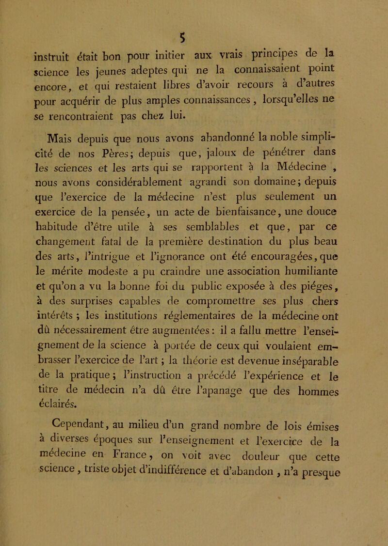 s instruit ëtaît bon pour initier aux vrais principes de la science les jeunes adeptes cjui ne la connaissaient point encore, et qui restaient libres d’avoir recours â d’autres pour acquérir de plus amples connaissances, lorsqu’elles ne se rencontraient pas chez lui. Mais depuis que nous avons abandonné la noble simpli- cité de nos Pères; depuis que, jaloux de pénétrer dans les sciences et les arts qui se rapportent à la Médecine , nous avons considérablement agrandi son domaine; depuis que l’exercice de la médecine n’est plus seulement un exercice de la pensée, un acte de bienfaisance, une douce habitude d’être utile à ses semblables et que, par ce changement fatal de la première destination du plus beau des arts, l’intrigue et l’ignorance ont été encouragées,que le mérite modeste a pu craindre une association humiliante et qu’on a vu la bonne foi du public exposée à des pièges, à des surprises capables de compromettre ses plus chers intérêts ; les institutions réglementaires de la médecine ont dû nécessairement être augmentées : il a fallu mettre l’ensei- gnement de la science à portée de ceux qui voulaient em- brasser l’exercice de l’art ; la théorie est devenue inséparable de la pratique; l’instruction a précédé l’expérience et le titre de médecin n’a dû être l’apanage que des hommes éclairés. Cependant, au milieu d’un grand nombre de lois émises à diverses époques sur renseignement et l’exeicrce de la médecine en France 5 on voit avec douleur que cette science, triste objet d’indifférence et d’abandon , n’a presque