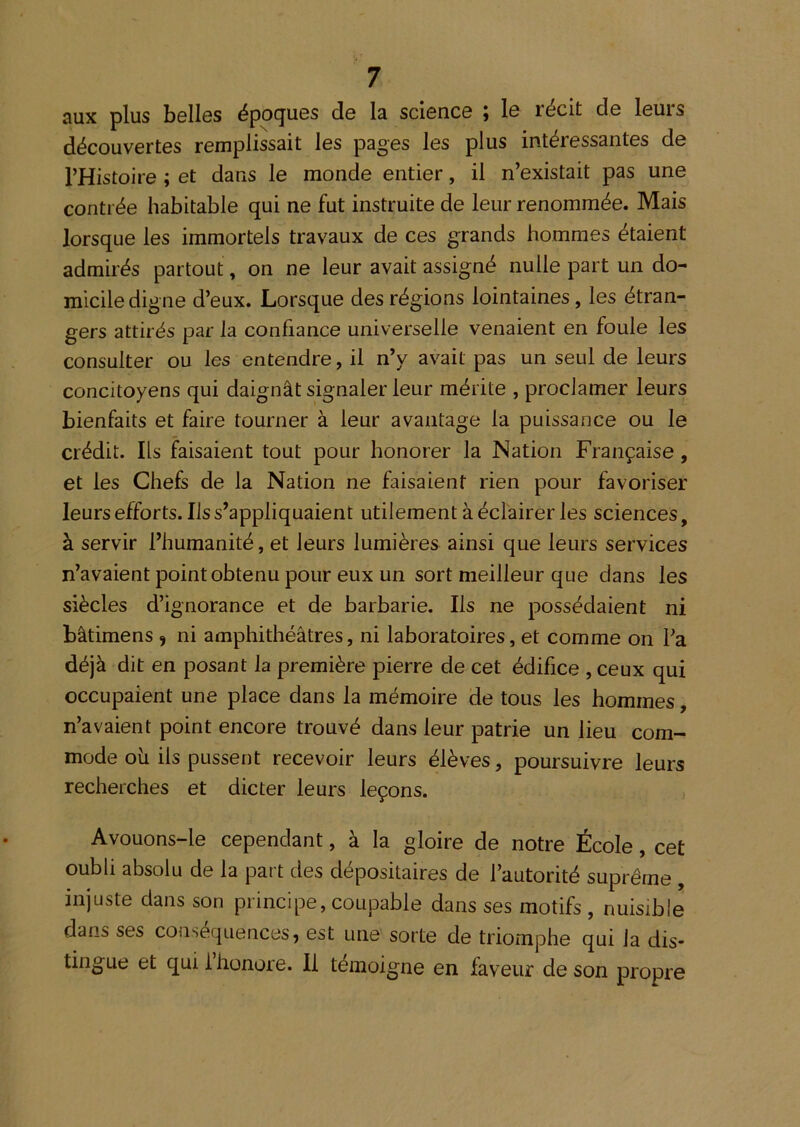 aux plus belles époques de la science ; le récit de leurs découvertes remplissait les pages les plus intéressantes de l’Histoire ; et dans le monde entier, il n’existait pas une contrée habitable qui ne fut instruite de leur renommée. Mais lorsque les immortels travaux de ces grands hommes étaient admirés partout, on ne leur avait assigné nulle part un do- micile digne d’eux. Lorsque des régions lointaines, les étran- gers attirés par la confiance universelle venaient en foule les consulter ou les entendre, il n’y avait pas un seul de leurs concitoyens qui daignât signaler leur mérite , proclamer leurs bienfaits et faire tourner à leur avantage la puissance ou le crédit. Ils faisaient tout pour honorer la Nation Française, et les Chefs de la Nation ne faisaient rien pour favoriser leurs efforts. Ils s’appliquaient utilement à éclairer les sciences, à servir l’humanité, et leurs lumières ainsi que leurs services n’avaient point obtenu pour eux un sort meilleur que dans les siècles d’ignorance et de barbarie. Ils ne possédaient ni bâtimens 9 ni amphithéâtres, ni laboratoires, et comme on l’a déjà dit en posant la première pierre de cet édifice , ceux qui occupaient une place dans la mémoire de tous les hommes, n’avaient point encore trouvé dans leur patrie un lieu com- mode oii ils pussent recevoir leurs élèves, poursuivre leurs recherches et dicter leurs leçons. Avouons-le cependant, à la gloire de notre École, cet oubli absolu de la part des dépositaires de l’autorité suprême , injuste dans son principe, coupable dans ses motifs , nuisible dans ses conséquences, est une sorte de triomphe qui la dis- tingue et qui 1 honore, li témoigné en faveur de son propre