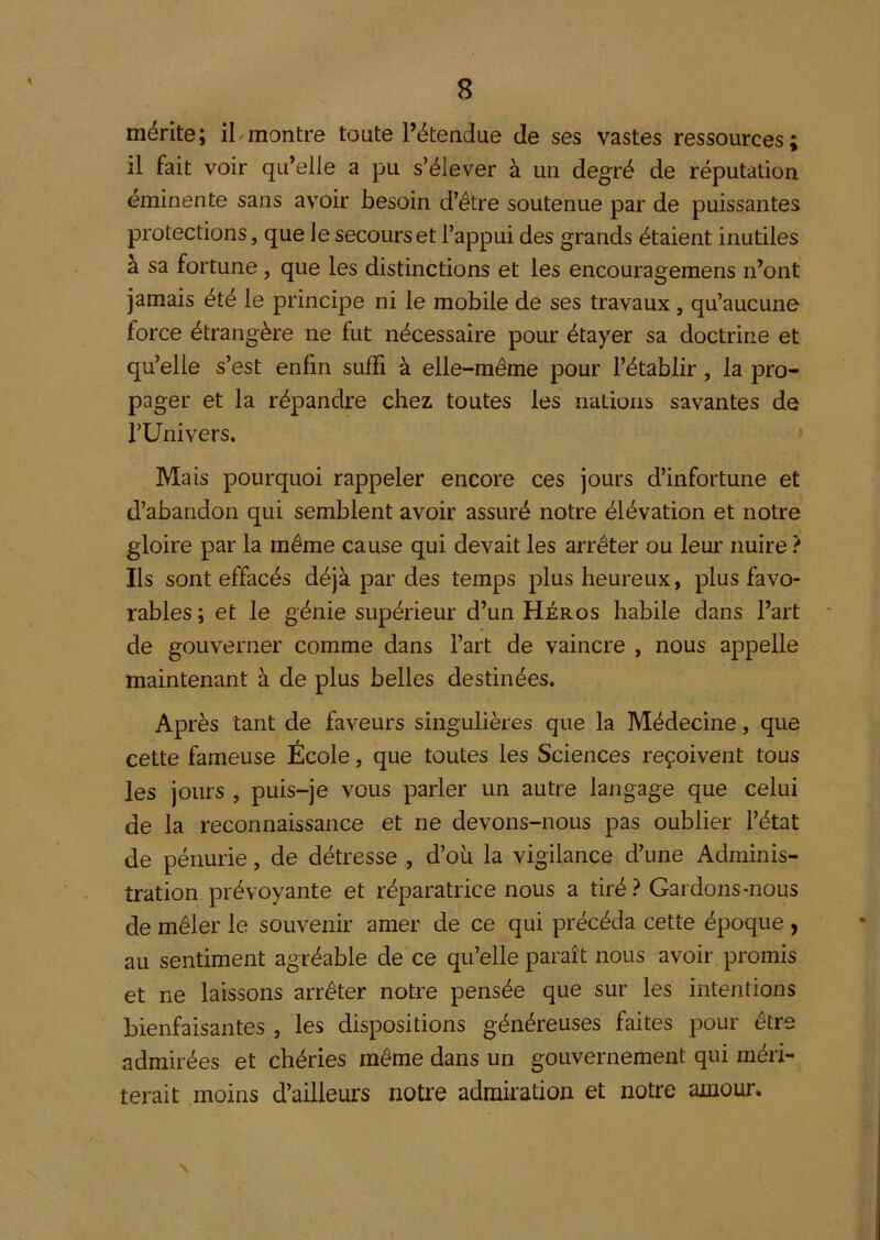 mérite; iLmontre toute Tétendue de ses vastes ressources; il fait voir qu’elle a pu s’élever à un degré de réputation éminente sans avoir besoin d’être soutenue par de puissantes protections, que le secours et l’appui des grands étaient inutiles à sa fortune, que les distinctions et les encouragemens n’ont jamais été le principe ni le mobile de ses travaux, qu’aucune force étrangère ne fut nécessaire pour étayer sa doctrine et qu’elle s’est enfin suffi à elle-même pour l’établir, la pro- pager et la répandre chez toutes les nations savantes de l’Univers. > Mais pourquoi rappeler encore ces jours d’infortune et d’abandon qui semblent avoir assuré notre élévation et notre gloire par la même cause qui devait les arrêter ou leur nuire ? Ils sont effacés déjà par des temps plus heureux, plus favo- rables ; et le génie supérieur d’un Héros habile dans l’art de gouverner comme dans l’art de vaincre , nous appelle maintenant à de plus belles destinées. Après tant de faveurs singulières que la Médecine, que cette fameuse École, que toutes les Sciences reçoivent tous les jours , puis-je vous parler un autre langage que celui de la reconnaissance et ne devons-nous pas oublier l’état de pénurie, de détresse , d’oii la vigilance d’une Adminis- tration prévoyante et réparatrice nous a tiré ? Gardons-nous de mêler le souvenir amer de ce qui précéda cette époque y au sentiment agréable de ce qu’elle paraît nous avoir promis et ne laissons arrêter notre pensée que sur les intentions bienfaisantes , les dispositions généreuses faites pour être admirées et chéries même dans un gouvernement qui méri- terait moins d’ailleurs notre admiration et notre amour. \