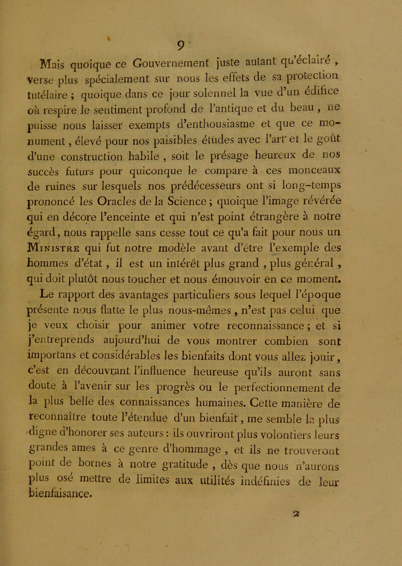 Mais quoique ce Gouvernement juste autant qu’éclaire , verse plus spécialement sur nous les effets de sa protection tutélaire ; quoique dans ce jour solennel la vue d’un édifice ok respire le sentiment profond de l’antique et du beau , ne puisse nous laisser exempts d’enthousiasme et que ce mo- nument , élevé pour nos paisibles études avec l’arf et le goût d’une construction habile , soit le présage heureux de nos succès futurs pour quiconque le compare à ces monceaux de ruines sur lesquels nos prédécesseurs ont si long-temps prononcé les Oracles de la Science ; quoique l’image révérée qui en décore l’enceinte et qui n’est point étrangère à notre égard, nous rappelle sans cesse tout ce qu’a fait pour nous un Ministre qui fut notre modèle avant d’étre l’exemple des hommes d’état, il est un intérêt plus grand , plus général , qui doit plutôt nous toucher et nous émouvoir en ce moment. Le rapport des avantages particuliers sous lequel l’époque présente nous flatte le plus nous-mêmes , n’est pas celui que je veux choisir pour animer votre reconnaissance ; et si j’entreprends aujourd’hui de vous montrer combien sont importans et considérables les bienfaits dont vous allez jouir, c’est en découvrant l’influence heureuse qu’ils auront sans doute à l’avenir sur les progrès ou le perfectionnement de la plus belle des connaissances humaines. Cette manière de reconnaître toute l’étendue d’un bienfait, me semble la plus 'digne d’honorer ses auteurs : ils ouvriront plus volontiers leurs glandes âmes a ce genre d’hommage , et ils ne trouveront point de bornes à notre gratitude , dès que nous n’aurons plus ose mettre de limites aux utilités indéflnies de leur bienfaisance. 2