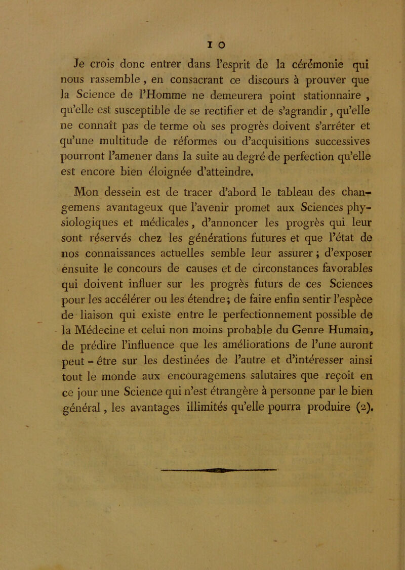 Je crois donc entrer dans l’esprit de la cérémonie qui nous rassemble, en consacrant ce discours à prouver que la Science de l’Homme ne demeurera point stationnaire , qu’elle est susceptible de se rectifier et de s’agrandir, qu’elle ne connaît pas de terme où ses progrès doivent s’arrêter et qu’une multitude de réformes ou d’acquisitions successives pourront l’amener dans la suite au degré de perfection qu’elle est encore bien éloignée d’atteindre. Mon dessein est de tracer d’abord le tableau des chan- gemens avantageux que l’avenir promet aux Sciences phy- siologiques et médicales, d’annoncer les progrès qui leur sont réservés chez les générations futures et que l’état de nos connaissances actuelles semble leur assurer ; d’exposer ensuite le concours de causes et de circonstances favorables qui doivent influer sur les progrès futurs de ces Sciences pour les accélérer ou les étendre ; de faire enfin sentir l’espèce de liaison qui existe entre le perfectionnement possible de - la Médecine et celui non moins probable du Genre Humain, de prédire l’influence que les améliorations de l’une auront peut - être sur les destinées de l’autre et d’intéresser ainsi tout le monde aux encouragemens salutaires que reçoit en ce jour une Science qui n’est étrangère à personne par le bien général, les avantages illimités qu’elle pourra produire (2).