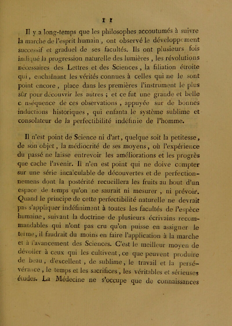 la marche de l’esprit humain , ont observé le développement successif et graduel de ses facultés. Ils ont plusieurs fois indiqué la progression naturelle des lumières , les révolutions nécessaires des Lettres et des Sciences , la filiation étroite qui, enchaînant les vérités connues à celles qui ne le sont point encore , place dans les premières l’instrument le plus sûr pour découvrir les autres ; et ce fut une grande et belle c. nséquence de ces observations , appuyée sur de bonnes inductions historiques , qui enfanta le système sublime et consolateur de la perfectibilité indéfinie de l’homme. Il n’est point de Science ni d’art, quelque soit la petitesse, de son objet, la médiocrité de ses moyens, où l’expérience du passé ne laisse entrevoir les améliorations et les progrès que cache l’avenir. Il n’en est point qui ne doive compter sur une série incalculable de découvertes et de perfection- nemens dont la postérité recueillera les fruits au bout d’un espace de temps qu’on ne saurait ni mesurer , ni prévoir. Quand le principe de cette perfectibilité naturelle ne devrait pas s’appliquer indéfiniment à toutes les facultés de l’espèce humaine, suivant la doctrine de plusieurs écrivains recom- mandables qui n’ont pas cru qu’on puisse en assigner le tel me, il faudrait du moins en faire l’application à la marche et à l’avancement des Sciences. C’est le meilleur moyen de dévoiler à ceux qui les cultivent, ce que peuvent produire de beau, d’excellent , de sublime, le travail et la persé- vérance , le temps et les sacrifices , les véritables et sérieuses études. La Médecine ne s’occupe que de connaissances