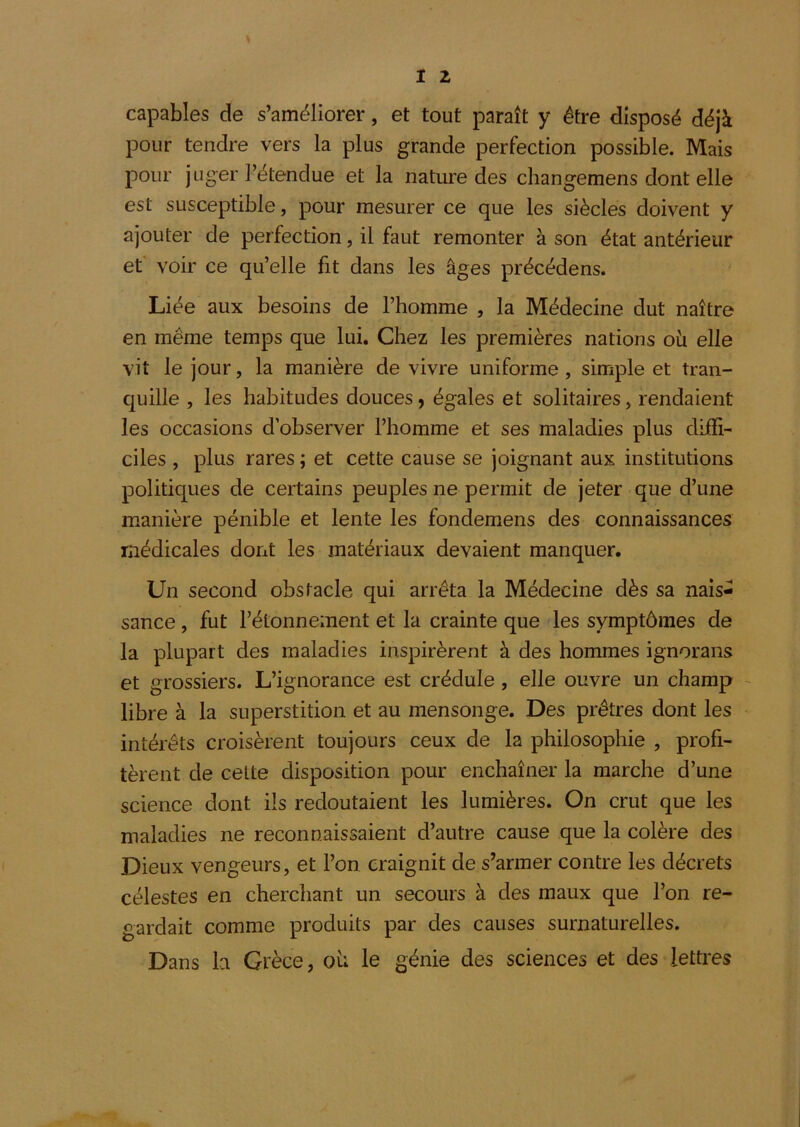 capables de s’améliorer, et tout paraît y être disposé déjà pour tendre vers la plus grande perfection possible. Mais pour juger l’étendue et la nature des changemens dont elle est susceptible, pour mesurer ce que les siècles doivent y ajouter de perfection, il faut remonter à son état antérieur et voir ce qu’elle fit dans les âges précédons. Liée aux besoins de l’homme , la Médecine dut naître en même temps que lui. Chez les premières nations où elle vit le jour, la manière de vivre uniforme, simple et tran- quille , les habitudes douces, égales et solitaires, rendaient les occasions d’observer l’homme et ses maladies plus diffi- ciles , plus rares ; et cette cause se joignant aux institutions politiques de certains peuples ne permit de jeter que d’une manière pénible et lente les fondemens des connaissances médicales dont les matériaux devaient manquer. Un second obstacle qui arrêta la Médecine dès sa nais- sance , fut l’étonnement et la crainte que les symptômes de la plupart des maladies inspirèrent à des hommes ignorans et grossiers. L’ignorance est crédule, elle ouvre un champ libre à la superstition et au mensonge. Des prêtres dont les intérêts croisèrent toujours ceux de la philosophie , profi- tèrent de cette disposition pour enchaîner la marche d’une science dont ils redoutaient les lumières. On crut que les maladies ne reconnaissaient d’autre cause que la colère des Dieux vengeurs, et l’on craignit de s’armer contre les décrets célestes en cherchant un secours à des maux que l’on re- gardait comme produits par des causes surnaturelles. Dans h Grèce, où le génie des sciences et des lettres