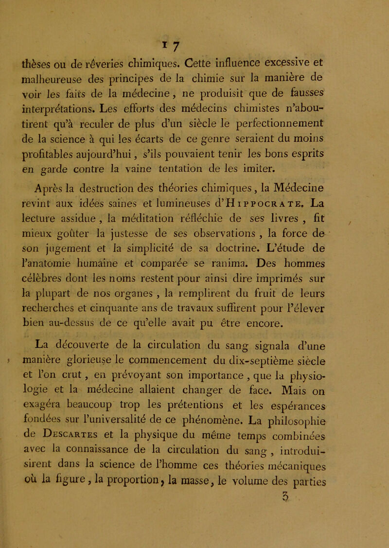 thèses ou de rêveries chimiques. Cette influence excessive et malheureuse des principes de la chimie sur la manière de voir les faits de la médecine, ne produisit'que de fausses interprétations. Les efforts des médecins chimistes n’abou- tirent qu’à reculer de plus d’un siècle le perfectionnement de la science à qui les écarts de ce genre seraient du moins profitables aujourd’hui, s’ils pouvaient tenir les bons esprits en garde contre la vaine tentation de les imiter. Après la destruction des théories chimiques, la Médecine revint aux idées saines et lumineuses d’Hippocrate, La lecture assidue , la méditation réfléchie de ses livres , fit mieux goûter la justesse de ses observations , la force de son jugement et la simplicité de sa doctrine. L’étude de l’anatomie humaine et comparée se ranima. Des hommes célèbres dont les noms restent pour ainsi dire imprimés sur la plupart de nos organes , la remplirent du fruit de leurs recherches et cinquante ans de travaux suffirent pour l’élever bien au-dessus de ce qu’elle avait pu être encore. La découverte de la circulation du sang signala d’une manière glorieuse le commencement du dix-septième siècle et l’on crut, en prévoyant son importance , que la physio- logie et la médecine allaient changer de face. Mais on exagéra beaucoup trop les prétentions et les espérances fondées sur l’universalité de ce phénomène. La philosophie de Descartes et la physique du même temps combinées avec la connaissance de la circulation du saii£r, introdui- sirent dans la science de l’homme ces théories mécaniques oü la figure, la proportion^ la masse, le volume des parties 5