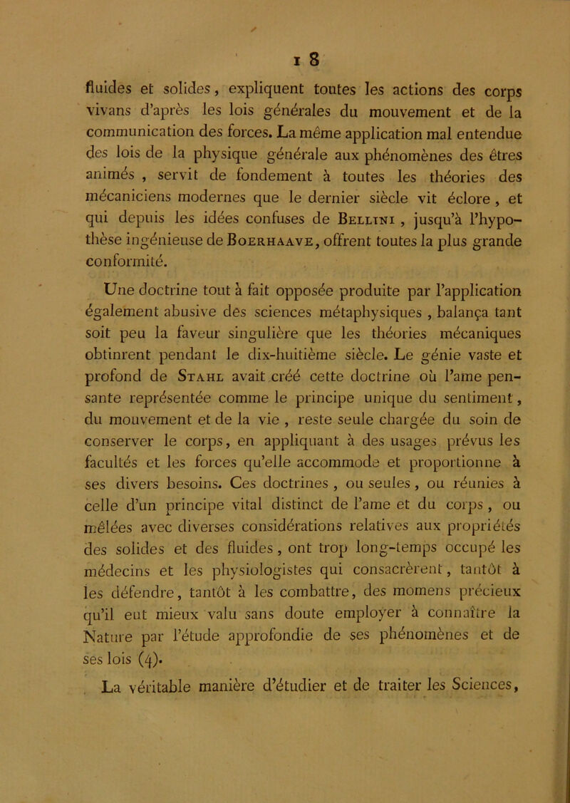 fluides et solides, expliquent toutes les actions des corps vivans d’après les lois générales du mouvement et de la communication des forces, La même application mal entendue des lois de la physique générale aux phénomènes des êtres animés , servit de fondement à toutes les théories des mécaniciens modernes que le dernier siècle vit éclore , et qui depuis les idées confuses de Belltni , jusqu’à l’hypo- thèse ingénieuse de Boerhaave, offrent toutes la plus grande conformité. Une doctrine tout à fait opposée produite par l’application également abusive des sciences métaphysiques , balança tant soit peu la faveur singulière que les théories mécaniques obtinrent pendant le dix-huitième siècle. Le génie vaste et profond de Stahl avait créé cette doctrine où l’ame pen- sante représentée comme le principe unique du sentiment, du mouvement et de la vie , reste seule chargée du soin de conserver le corps, en appliquant à des usages prévus les facultés et les forces qu’elle accommode et proportionne à ses divers besoins. Ces doctrines , ou seules, ou réunies à celle d’un principe vital distinct de l’ame et du corps , ou mêlées avec diverses considérations relatives aux propriétés des solides et des fluides, ont trop long-temps occupé les médecins et les physiologistes qui consacrèrent, tantôt à les défendre, tantôt à les combattre, des momens précieux qu’il eut mieux valu sans doute employer à connaître la Nature par l’étude approfondie de ses phénomènes et de ses lois (4). La véritable manière d’étudier et de traiter les Sciences,
