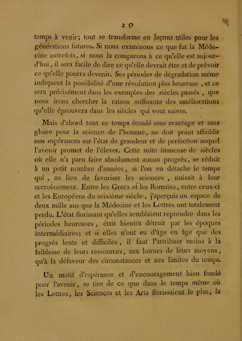 temps à venir; tout se transforme en leçons utiles pour les générations futures. Si nous examinons ce que fut la Méde- cine autrefois, si nous la comparons à ce qu’elle est aujour- d’hui , il sera facile de dire ce qu’elle devrait être et de prévoir ce qu’elle pourra devenir. Ses périodes de dégradation même indiquent la possibilité d’une révolution plus heureuse , et ce sera précisément dans les exemples des siècles passés , que nous irons chercher la raison suffisante des améliorations qu’elle éprouvera dans les siècles qui vont suivre. « Mais d’abord tout ce temps écoulé sans avantage et sans gloire pour la science de l’homme, ne doit point affaiblir nos espérances sur l’état de grandeur et de perfection auquel l’avenir promet de l’élever. Cette suite immense de siècles où elle n’a paru faire absolument aucun progrès, se réduit à un petit nombre d’années , si l’on en détache le temps qui , au lieu de favoriser les sciences , nuisait à leur accroissement. Entre les Grecs ef les Romains, entre ceux-ci et les Européens du seixième siècle , j’aperçois un espace de deux mille ans que la Médecine et les Lettres ont totalement perdu. L’état florissant qu’elles semblaient reprendre dans les périodes heureuses , était bientôt détruit par les époques intermédiaires; et si elles n’ont eu d’âge en âge que des progrès lents et difficiles , il faut l’attribuer moins à la faiblesse de leurs ressources, aux bornes de leurs moyens, qu’à la défaveur des circonstances et aux limites du temps. Un motif d’espérance et d’encouragement bien fondé pouf l’avenir, se tire de ce que dans le temps même où les Lettres, les Sciences et les Arts florissaient le plus, la