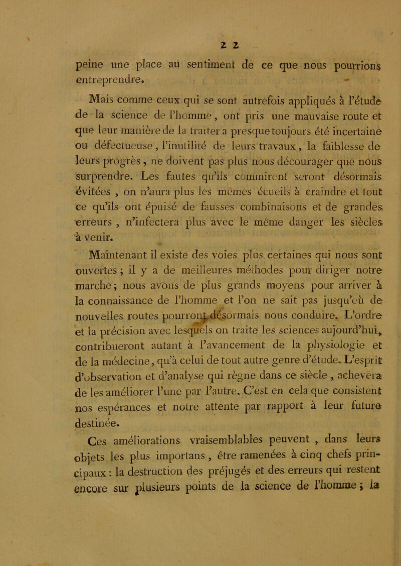 peine une place au sentiment de ce que nous pourrions entreprendre. Mais comme ceux qui se sont autrefois appliqués à l’étude de la science de l’homme, ont pris une mauvaise route et que leur manièjede la traitera presque toujours été incertaine ou défectueuse , l’inutilité de leurs travaux, la faiblesse de leurs progrès, ne doivent pas plus nous décourager que nous surprendre. Les fautes qu’ils commirent seront désormais évitées , on n’aura plus les mêmes écueils à craindre et tout ce qu’ils ont épuisé de fausses combinaisons et de grandes erreurs , n’infectera plus avec le même danger les siècles à venir. Maintenant il existe des voies plus certaines qui nous sont ouvertes ; il y a de meilleures méthodes pour diriger notre marche; nous avons de plus grands moyens pour arriver à la connaissance de l’homme et l’on ne sait pas jusqu’oii de nouvelles routes pourroi^désormais nous conduire. L’oi'dre 'et la précision avec lesquels on traite les sciences aujourd’hui^ contribueront autant à l’avancement de la physiologie et de la médecine, qu’à celui de tout autre genre d’étude. L’esprit d’observation et d’analyse qui règne dans ce siècle, achèvera de les améliorer l’une par l’autre. C’est en cela que consistent nos espérances et notre attente par rapport à leur future destinée. Ces améliorations vraisemblables peuvent , dans leurs objets les plus importans, être ramenées à cinq chefs prin- cipaux : la destruction des préjugés et des erreurs qui restent encore sur plusieurs points de la science de l’honnne i la