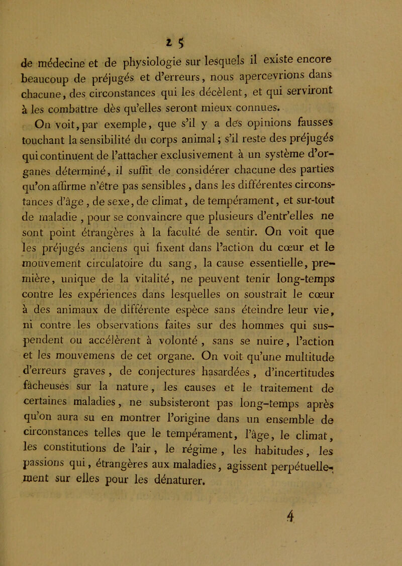 de médecine et de physiologie sur lesquels il existe encore beaucoup de préjugés et d’erreurs, nous apercevrions dans chacune, des circonstances qui les décèlent, et qui serviront à les combattre dès qu’elles seront mieux connues. On voit,par exemple, que s’il y a des opinions fausses touchant la sensibilité du corps animal ; s’il reste des préjugés qui continuent de l’attacher exclusivement à un système d’or- ganes déterminé, il suffit de considérer chacune des parties qu’on affirme n’être pas sensibles, dans les différentes circons- tances d’âge , de sexe, de climat, de tempérament, et sur-tout de maladie , pour se convaincre que plusieurs d’entr’elles ne sont point étrangères à la faculté de sentir. On voit que les préjugés anciens qui fixent dans l’action du cœur et le mouvement circulatoire du sang, la cause essentielle, pre- mière, unique de la vitalité, ne peuvent tenir long-temps contre les expériences dans lesquelles on soustrait le cœur à des animaux de différente espèce sans éteindre leur vie, ni contre les observations faites sur des hommes qui sus- pendent ou accélèrent à volonté , sans se nuire, l’action et les mouvemens de cet organe. On voit qu’une multitude d’erreurs graves , de conjectures hasardées, d’incertitudes fâcheuses sur la nature, les causes et le traitement de certaines maladies, ne subsisteront pas long-temps après qu’on aura su en montrer l’origine dans un ensemble de circonstances telles que le tempérament, l’âge, le climat, les constitutions de l’air, le régime , les habitudes, les passions qui, étrangères aux maladies, agissent perpétuelle-; ment sur elles pour les dénaturer. 4