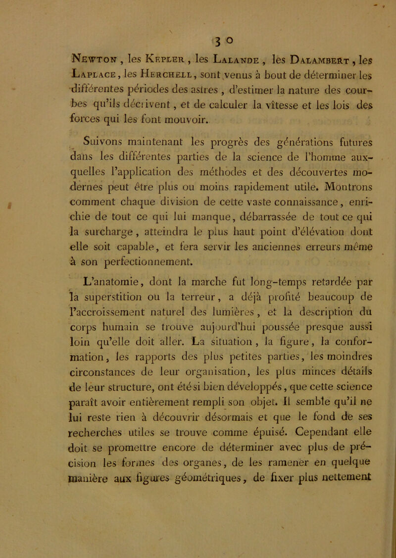 Newton , les Krpler , les Lalande , les Dalambert , les Laplace, les Herchell, sont^venus à bout de déterminer les différentes périodes des astres , d’estimer la nature des cour- bes qu’ils décîivent, et de calculer la vîtesse et les lois des forces qui les font mouvoir. Suivons maintenant les progrès des générations futures dans les différentes parties de la science de l’homme aux- quelles l’application des méthodes et des découvertes mo- dernes peut être plus ou moins rapidement utile. Montrons comment chaque division de cette vaste connaissance, enri- chie de tout ce qui lui manque, débarrassée de tout ce qui la surcharge, atteindra le plus haut point d’élévation dont elle soit capable, et fera servir les anciennes erreurs même à son perfectionnement. L’anatomie, dont la marche fut long-temps retardée par la superstition ou la terreur, a déjà profité beaucoup de l’accroissement naturel des lumières , et la description du corps humain se trouve aujourd’hui poussée presque aussi loin qu’elle doit aller. La situation , la figure, la confor- mation, les rapports des plus petites parties, les moindres circonstances de leur organisation, les plus minces détails de leur structure, ont été si bien développés, que cette science paraît avoir entièrement rempli son objet. Il semble qu’il ne lui reste rien à découvrir désormais et que le fond de ses recherches utiles se trouve comme épuisé. Cependant elle doit se promettre encore de déterminer avec plus de pré- cision les formes des organes, de les ramener en quelque manière aux figures géométriques, de fixer plus nettement