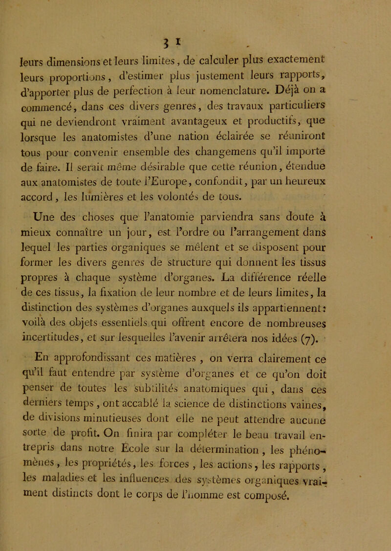 leurs dimensions et leurs limites, de calculer plus exactement leurs proportions, d’estimer plus justement leurs rapports, d’apporter plus de perfection à leur nomenclature. Déjà on a commencé, dans ces divers genres, des travaux particuliers qui ne deviendront vraiment avantageux et productifs, que lorsque les anatomistes d’une nation éclairée se réuniront tous pour convenir ensemble des changemens qu’il importe de faire. Il serait même désirable que cette réunion, étendue aux anatomistes de toute l’Europe, confondit, par un heureux accord, les lumières et les volontés de tous. Une des choses que l’anatomie parviendra sans doute à mieux connaître un jour, est l’ordre ou l’arrangement dans lequel les parties organiques se mêlent et se disposent pour former les divers genres de structure qui donnent les tissus propres à chaque système d’organes. La différence réelle ' de ces tissus, la fixation de leur nombre et de leurs limites, la distinction des systèmes d’organes auxquels ils appartiennent; voilà des objets essentiels qui offrent encore de nombreuses incertitudes, et sur lesquelles l’avenir arrêtera nos idées (7). ' En approfondissant ces matières , on verra clairement ce qu’il faut entendre par système d’organes et ce qu’on doit penser de toutes les subtilités anatomiques qui, dans ces derniers temps , ont accablé la science de distinctions vaines, de divisions minutieuses dont elle ne peut attendre aucune sorte de profit. On finira par compléter le beau travail en- trepris dans notre Ecole sur la détermination , les phéno- mènes , les propriétés, les forces , les actions, les rapports , les maladies et les influences des systèmes organiques vrai- ment distincts dont le corps de i’nomme est composé.