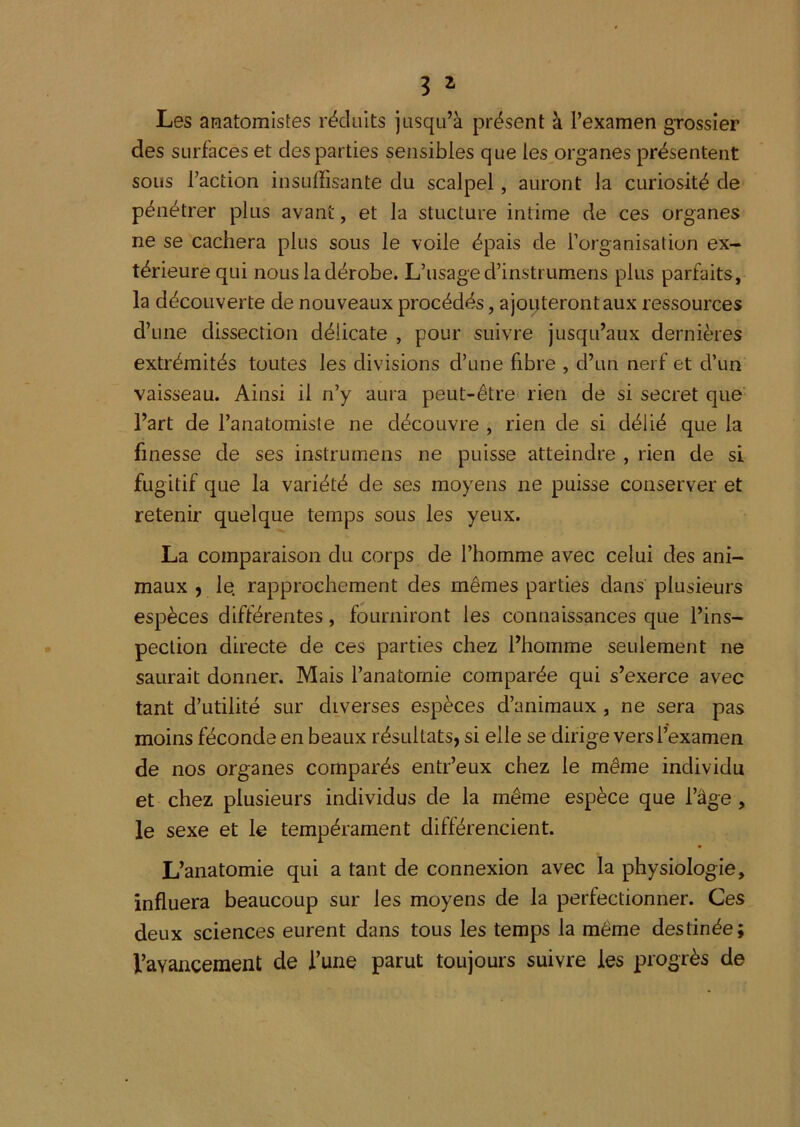 3 ^ Les amatomistes réduits jusqu’à présent à l’examen grossier des surfaces et des parties sensibles que les organes présentent sous l’action insuffisante du scalpel, auront la curiosité de pénétrer plus avant, et la stucture intime de ces organes ne se cachera plus sous le voile épais de l’organisation ex- térieure qui nous la dérobe. L’usaged’instrumens plus parfaits, la découverte de nouveaux procédés, ajoitterontaux ressources d’une dissection délicate , pour suivre jusqu’aux dernières extrémités toutes les divisions d’une fibre , d’un nerf et d’un vaisseau. Ainsi il n’y aura peut-être rien de si secret que' l’art de l’anatomiste ne découvre , rien de si délié que la finesse de ses instrumens ne puisse atteindre , rien de si fugitif que la variété de ses moyens ne puisse conserver et retenir quelque temps sous les yeux. La comparaison du corps de l’homme avec celui des ani- maux 9 le. rapprochement des mêmes parties dans plusieurs espèces différentes, fourniront les connaissances que l’ins- pection directe de ces parties chez l’homme seulement ne saurait donner. Mais l’anatomie comparée qui s’exerce avec tant d’utilité sur diverses espèces d’animaux , ne sera pas moins féconde en beaux résultats, si elle se dirige vers l’examen de nos organes comparés entr’eux chez le même individu et chez plusieurs individus de la même espèce que l’âge , le sexe et le tempérament différencient. L’anatomie qui a tant de connexion avec la physiologie, influera beaucoup sur les moyens de la perfectionner. Ces deux sciences eurent dans tous les temps la même destinée; l’avancement de Tune parut toujours suivre les progrès de