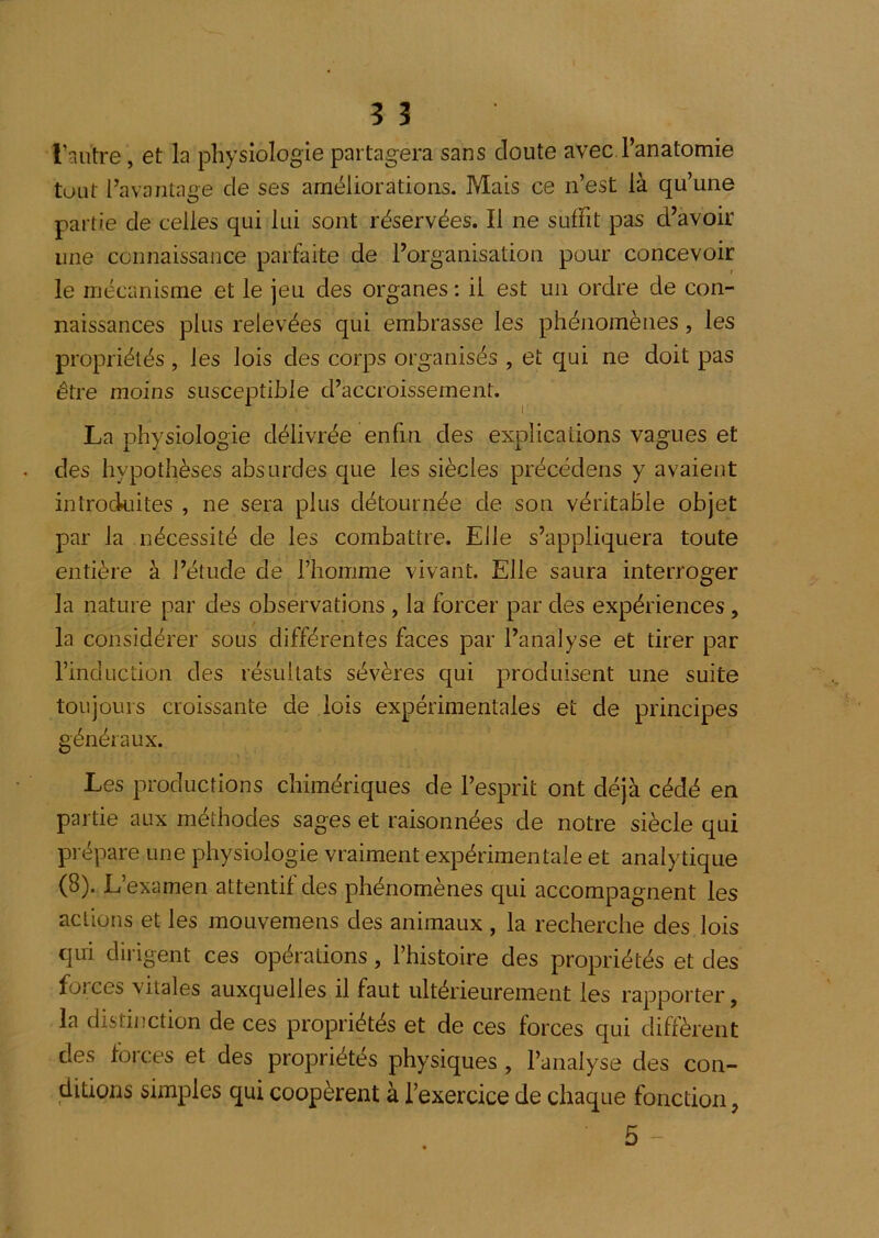 l’autre, et la physiologie partagera sans doute avec l’anatomie tout l’avantage de ses améliorations. Mais ce n’est là qu’une partie de celles qui lui sont réservées. Il ne suffit pas d’avoir une connaissance parfaite de l’organisation pour concevoir le mécanisme et le jeu des organes : il est un ordre de con- naissances plus relevées qui embrasse les phénomènes, les propriétés , les lois des corps organisés , et qui ne doit pas être moins susceptible d’accroissement. La physiologie délivrée enfin des explications vagues et des hypothèses absurdes que les siècles précédens y avaient introckiites , ne sera plus détournée de son véritable objet par la nécessité de les combattre. Elle s’appliquera toute entière à l’étude de l’homme vivant. Elle saura interroger la nature par des observations , la forcer par des expériences, la considérer sous différentes faces par l’analyse et tirer par l’induction des résultats sévères qui produisent une suite toujours croissante de lois expérimentales et de principes généraux. Les productions chimériques de l’esprit ont déjà cédé en partie aux méthodes sages et raisonnées de notre siècle qui prépare une physiologie vraiment expérimentale et analytique (8). L’examen attentif des phénomènes qui accompagnent les actions et les mouvemens des animaux , la recherche des lois qui dirigent ces opérations, l’histoire des propriétés et des forces vitales auxquelles il faut ultérieurement les rapporter, la distinction de ces propriétés et de ces forces qui diffèrent des forces et des propriétés physiques , l’analyse des con- ditions simples qui coopèrent à l’exercice de chaque fonction,