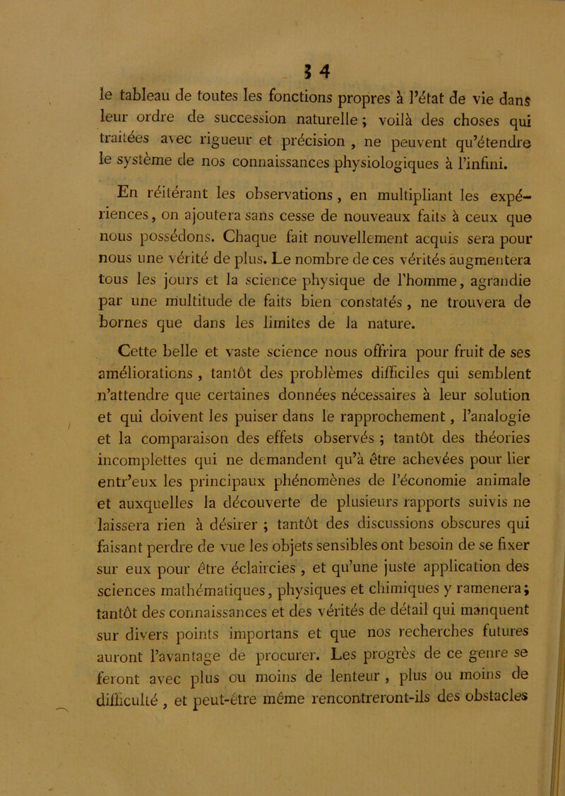 - Î4 le tableau de toutes les fonctions propres à l’état de vie dans leur ordre de succession naturelle ; voilà des choses qui traitées avec rigueur et précision , ne peuvent qu’étendre le système de nos connaissances physiologiques à l’infini. En réitérant les observations, en multipliant les expé- riences , on ajoutera sans cesse de nouveaux faits à ceux que nous possédons. Chaque fait nouvellement acquis sera pour nous une vérité de plus. Le nombre de ces vérités augmentera tous les jours et la science physique de l’homme, agrandie par une multitude de faits bien constatés , ne trouvera de bornes que dans les limites de la nature. Cette belle et vaste science nous offrira pour fruit de ses améliorations , tantôt des problèmes difficiles qui semblent n’attendre que certaines données nécessaires à leur solution et qui doivent les puiser dans le rapprochement, l’analogie et la comparaison des effets observés ; tantôt des théories incomplettes qui ne demandent qu’à être achevées pour lier entr’eux les principaux phénomènes de l’économie animale et auxquelles la découverte de plusieurs rapports suivis ne laissera rien à désirer ; tantôt des discussions obscures qui faisant perdre de vue les objets sensibles ont besoin de se fixer sur eux pour être éclaircies , et qu’une juste application des sciences mathématiques, physiques et chimiques y ramènera; tantôt des connaissances et des vérités de détail qui manquent sur divers points importans et que nos recherches futures auront l’avantage de procurer. Les progrès de ce genre se feront avec plus ou moins de lenteur , plus ou moins de difficulté , et peut-être même rencontreront-ils des obstacles