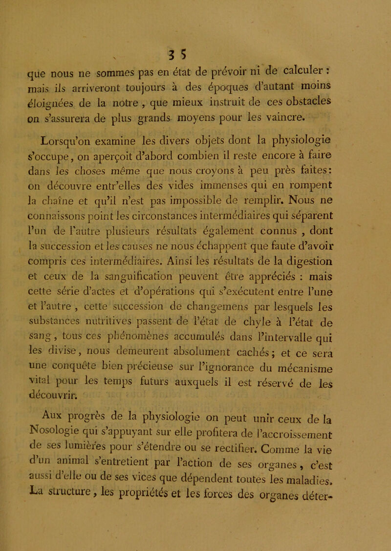 que nous ne sommes pas en état de prévoir ni de calculer ; mais ils arriveront toujours à des époques d’autant moins éloignées de la notre , que mieux instruit de ces obstacles on s’assurera de plus grands moyens pour les vaincre. Lorsqu’on examine les divers objets dont la physiologie s’occupe, on aperçoit d’abord combien il reste encore à faire dans les choses même que nous croyons à peu près faites: on découvre entr’elles des vides immenses qui en rompent la chaîne et qu’il n’est pas impossible de remplir. Nous ne connaissons point les circonstances intermédiaires qui séparent l’un de l'autre plusieurs résultats également connus , dont la succession et les causes ne nous échappent que faute d’avoir compris ces intermédiaires. Ainsi les résultats de la digestion et ceux de la sanguification peuvent être appréciés : mais cette série d’actes et d’opérations qui s’exécutent entre l’une et l’autre , cette succession de changemens par lesquels les substances nutritives passent de l’état de chyle à l’état de sang, tous ces phénomènes accumulés dans l’intervalle qui les divise, nous demeurent absolument cachés; et ce sera une conquête bien précieuse sur l’ignorance du mécanisme vital pour les temps futurs auxquels il est réservé de les découvrir. Aux progrès de la physiologie on peut unir ceux de la Nosologie qui s’appuyant sur elle profitera de l’accroissement de ses lumières pour s’étendre ou se rectifier. Comme la vie d un animal s entretient par l’action de ses organes y c’est aussi d’elle ou de ses vices que dépendent toutes les maladies, La structure, les propriétés et les forces des organes déter-
