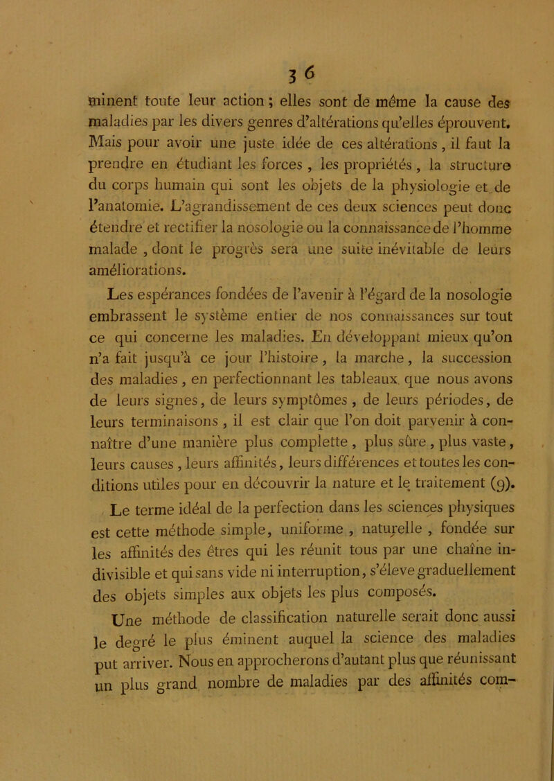 minent toute leur action ; elles sont de même la cause des maladies par les divers genres d’altérations qu’elles éprouvent. Mais pour avoir une juste idée de ces altérations, il faut la prendre en étudiant les forces , les propriétés, la structure du corps humain qui sont les objets de la physiologie et.de ranatomie. L’agrandissement de ces deux sciences peut donc étendre et rectifier la nosologie ou la connaissancede l’homme malade , dont le progrès sera une suite inévitable de leurs améliorations. Les espérances fondées de l’avenir à l’égard de la nosologie embrassent le système entier de nos connaissances sur tout ce qui concerne les maladies. En développant mieux qu’on n’a fait jusqu’à ce jour l’histoire, la marche, la succession des maladies, en perfectionnant les tableaux, que nous avons de leurs signes, de leurs symptômes , de leurs périodes, de leurs terminaisons , il est clair que l’on doit parvenir à con- naître d’une manière plus complette , plus sûre , plus vaste, leurs causes , leurs affinités, leurs différences et toutes les con- ditions utiles pour en découvrir la nature et le traitement (9). Le terme idéal de la perfection dans les sciences physiques est cette méthode simple, uniforme , naturelle , fondée sur les affinités des êtres qui les réunit tous par une chaîne in- divisible et qui sans vide ni interruption, s’élève graduellement des objets simples aux objets les plus composés. Une méthode de classification naturelle serait donc aussi le degré le plus éminent auquel la science des maladies put arriver. Nous en approcherons d’autant plus que réunissant un plus grand nombre de maladies par des alfinités com-