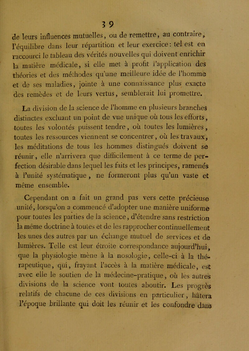 de leurs influences mutuelles, ou de remettre, au contraire, l’équilibre dans leur répartition et leur exercice : tel est en raccourci le tableau dés vérités nouvelles qui doivent enrichir la matière médicale, si elle met à profit l’application des théories et des méthodes qu’une meilleure idée de l’homme et de ses maladies, jointe à une connaissance plus exacte des remèdes et de leurs vertus, semblerait lui promettre. La division de la science de l’homme en plusieurs branches distinctes excluant un point de vue unique où tous les efforts, toutes les volontés puissent tendre, où toutes les lumières, toutes les ressources viennent se concentrer, où les travaux, les méditations de tous les hommes distingués doivent se réunir, elle n’arrivera que difficilement à ce terme de per- fection désirable dans lequel les faits et les principes, ramenés à Tunité systématique, ne formeront plus qu’un vaste et même ensemble. Cependant on a fait un grand pas vers cette précieuse unité, lorsqu’on a commencé d’adopter une manière uniforme pour toutes les parties de la science, d’étendre sans restriction la même doctrine à toutes et de les rapprocher continuellement les unes des autres par un échange mutuel de services et de lumières. Telle est leur étroite correspondance aujourd’hui, que la physiologie mène à la nosologie, celle-ci à la thé- rapeutique, qui, frayant l’accès à la matière médicale, est avec elle le soutien de la médecine-pratique, où les autres divisions de la science vont toutes aboutir. Les progrès relatifs de chacune de ces divisions en particulier, hâtera l’époque brillante qui doit les réunir et les confondre dan^