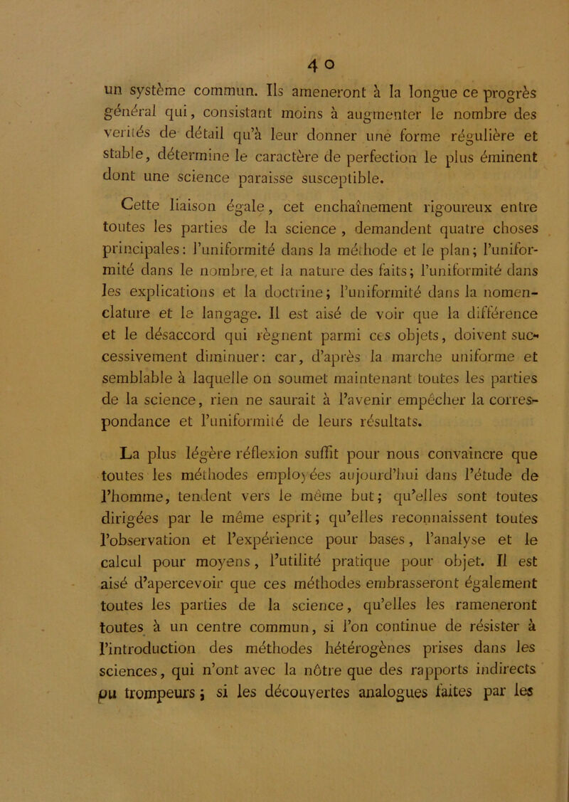 un système commun. Ils amèneront à la longue ce progrès général qui, consistant moins à augmenter le nombre des veriiés de détail qu’à leur donner une forme régulière et stable, détermine le caractère de perfection le plus éminent dont une science paraisse susceptible. Cette liaison égale, cet enchaînement rigoureux entre toutes les parties de la science , demandent quatre choses , principales: l’uniformité dans la méthode et le plan; l’unifor- mité dans le nombre,et la nature des faits; l’uniformité dans les explications et la doctrine; l’uniformité dans la nomen- clature et le langage. Il est aisé de voir que la différence et le désaccord qui régnent parmi ces objets, doivent suc** cessivement diminuer: car, d’après la marche uniforme et semblable à laquelle on soumet maintenant toutes les parties de la science, rien ne saurait à l’avenir empêcher la corres?- pondance et runiformité de leurs résultats. La plus légère réflexion sufTit pour nous convaincre que toutes les méthodes employées aujourd’hui dans l’étude de l’homme, tendent vers le même but; qu’elles sont toutes dirigées par le même esprit; qu’elles reconnaissent toutes l’observation et l’expérience pour bases, l’analyse et le calcul pour moyens, l’utilité pratique pour objet. Il est aisé d’apercevoir que ces méthodes embrasseront également toutes les parties de la science, qu’elles les ramèneront toutes à un centre commun, si l’on continue de résister à l’introduction des méthodes hétérogènes prises dans les sciences, qui n’ont avec la nôtre que des rapports indirects pu trompeurs i si les découvertes analogues laites par les