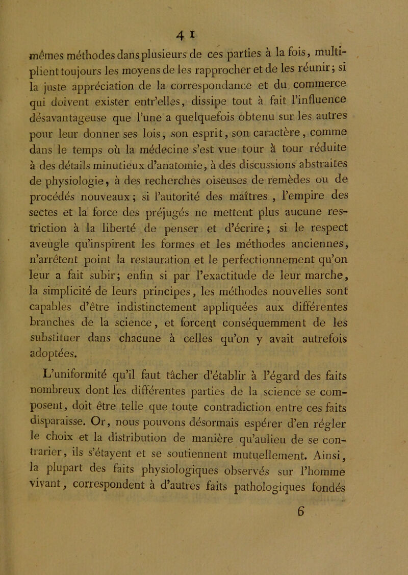 mêmes méthodes clans plusieurs de ces parties a la fois, muiti- ^ plient toujours les moyens de les rapprocher et de les réunir; si la juste appréciation de la correspondance et du commerce qui doivent exister entr’elles, dissipe tout à fait l’influence désavantageuse que l’une a quelquefois obtenu sur les autres pour leur donner ses lois, son esprit, son caractère, comme dans le temps oii la médecine s’est vue tour à tour réduite à des détails minutieux d’anatomie, à des discussions abstraites de physiologie, à des recherches oiseuses de remèdes ou de procédés nouveaux ; si l’autorité des maîtres , l’empire des sectes et la force des préjugés ne mettent plus aucune res- triction à la liberté de penser et d’écrire ; si le respect aveugle qu’inspirent les formes et les méthodes anciennes, n’arrêtent point la restauration et le perfectionnement qu’on leur a fait subir; enfin si par l’exactitude de leur marche, la simplicité de leurs principes, les méthodes nouvelles sont capables d’être indistinctement appliquées aux différentes branches de la science, et forcent conséquemment de les substituer dans chacune à celles qu’on y avait autrefois adoptées. L’uniformité qu’il faut tâcher d’établir à l’égard des faits nombreux dont les différentes parties de la science se com- posent, doit être telle que toute contradiction entre ces faits disparaisse. Or, nous pouvons désormais espérer d’en régler le choix et la distribution de manière qu’aulieu de se con- tiaiier, ils setayent et se soutiennent mutuellement. Ainsi, la plupart des faits physiologiques observés sur l’homme vivant , correspondent à d’autres faits pathologiques fondés 6