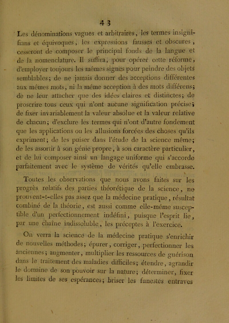 Les dénominations vagues et arbitraires, les termes insigni- fians et équivoques, les expressions fausses et obscures , cesseront de composer le principal fonds de la langue et de la nomenclature. Il suffira, pour opérer cette réforme, d’employer toujours les mêmes signes pour peindre des objets semblables; de ne jamais donner des acceptions différentes aux mêmes mots, ni la même acception à des mots différens; de ne leur attacher que des idées claires et distinctes; de proscrire tous ceux qui n’ont aucune signification précise i de fixer invariablement la valeur absolue et la valeur relative de chacun; d’exclure les termes qui n’ont d’autre fondement que les applications ou les allusions forcées des choses qu’ils expriment; de les puiser dans l’étude de la science même; de les assortir à son génie propre, à son caractère particulier, et de lui composer ainsi un langage uniforme qui s’accorde parfaitement avec le système de vérités qu’elle embrasse. \ Toutes les observations que nous avons faites sur les progrès relatifs des parties théorétique de la science, ne prou vent-t-elles pas assez que la médecine pratique, résultat combiné de la théorie, est aussi comme elle-même suscep- tible d’un perfectionnement indéfini, puisque l’esprit lie, par une chaîne indissoluble, les préceptes à l’exercice. On verra la science de la médecine pratique s’enrichir de nouvelles méthodes ; épurer, corriger, perfectionner les anciennes; augmenter, multiplier les ressources de guérison dans le traitèment des maladies difficiles; étendre, agrandir le domaine de son pouvoir sur la nature; déterminer, fixer les limites de ses espérances; briser les funestes entraves