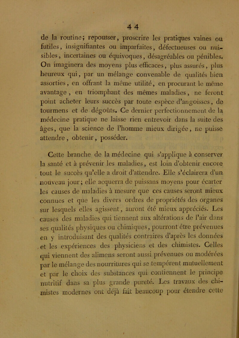 de la routine; repousser, proscrire les pratiques vaines ou futiles, insignifiantes ou imparfaites, défectueuses ou nui- sibles , incertaines ou équivoques, désagréables ou pénibles. On imaginera des moyens plus efficaces, plus assurés, plus heureux qui, par un mélange convenable de qualités bien assorties, en offrant la même utilité, en procurant le même avantage , en triomphant des mêmes maladies, ne feront point acheter leurs succès par toute espèce d’angoisses, de tourmens et de dégoûts. Ce dernier perfectionnement de la médecine pratique ne laisse rien entrevoir dans la suite des âges, que la science de l’homme mieux dirigée, ne puisse attendre , obtenir, posséder. Cette branche de la médecine qui s’applique à conserver la santé et à prévenir les maladies, est loin d’obtenir encore tout le succès qu’elle a droit d’attendre. Elle s’éclairera d’un ¥ nouveau jour; elle acquerra de puissans moyens pour écarter les causes de maladies à mesure que ces causes seront mieux connues et que les divers ordres de propriétés des organes sur lesquels elles agissent, auront été mieux appréciés. Les causes des maladies qui tiennent aux altérations de l’air dans ses qualités physiques ou chimiques, pourront être prévenues en y introduisant des qualités contraires d’après les données , et les expériences des physiciens et des chimistes. Celles qui viennent des alimens seront aussi prévenues ou modérées par le mélange des nourritures qui se tempèrent mutuellement et par le choix des substances qui contiennent le principe nutritif dans sa plus grande pureté. Les travaux des chi- mistes modernes ont déjà fait beaucoup pour étendie cette