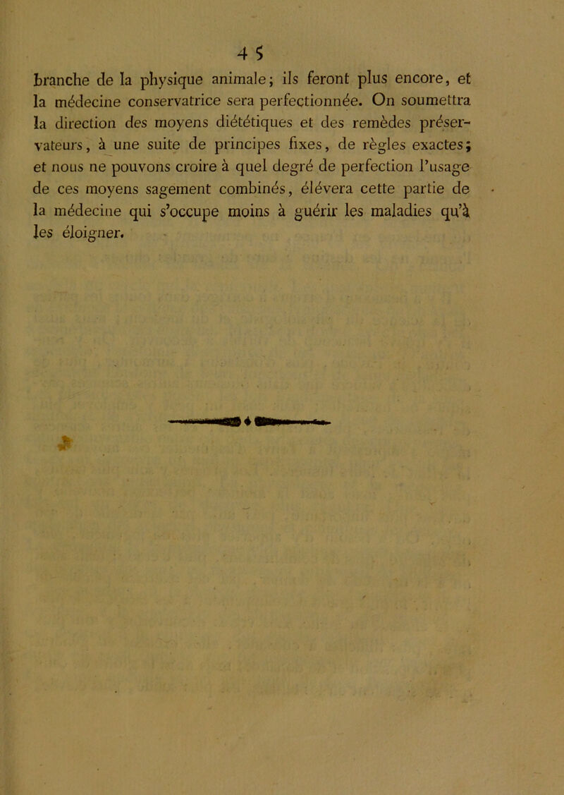 branche de la physique animale; ils feront plus encore, et la médecine conservatrice sera perfectionnée. On soumettra la direction des moyens diététiques et des remèdes préser- vateurs , à une suite de principes fixes, de règles exactes et nous ne pouvons croire à quel degré de perfection l’usage de ces moyens sagement combinés, élévera cette partie de la médecine qui s’occupe moins à guérir les maladies qu’à les éloigner.