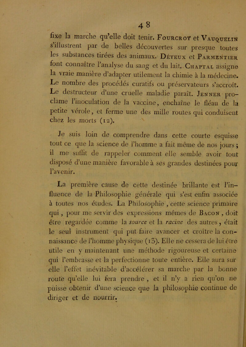 fixe la marche qu’elle doit tenir. Fourcroÿ et Vauquelin s illustrent par de belles découvertes sur presque toutes les substances tirées des animaux. Déyeux et Parmentier font connaître 1 analyse du sang et du lait,. Chaptal assigne la vraie manière d’adapter utilement la chimie à la médecine. Le nombre des procédés curatifs ou préservateurs s’accroît. Le destructeur d’une cruelle maladie paraît. Jenner pro- clame l’inoculation de la vaccine, enchaîne le fléau de la petite vérole, et ferme une des mille routes qui conduisent chez les morts (12). Je suis loin de comprendre dans cette courte esquisse tout ce que la science de l’homme a fait même de nos jours ; il me suffit de rappeler comment elle semble avoir tout disposé d’une manière favorable à ses grandes destinées pour l’avenir. La première cause de cette destinée brillante est l’in- fluence de la Philosophie générale qui s’est enfin associée à toutes nos études. La Philosophie , cette science primaire qui, pour me servir des expressions mêmes de Bacon , doit être regardée comme la source et la racine des autres, était le seul instrument qui put faire avancer et croître la con- naissance de l’homme physique (i3). Elle ne cessera de lui être utile en y maintenant une méthode rigoureuse et certaine qui l’embrasse et la perfectionne toute entière. Elle aura sur elle l’effet inévitable d’accélérer sa marche par la bonne route qu’elle lui fera prendre , et il n’y a rien qu’on ne puisse obtenir d’une science que la philosophie continue de diriger et de nourrir.