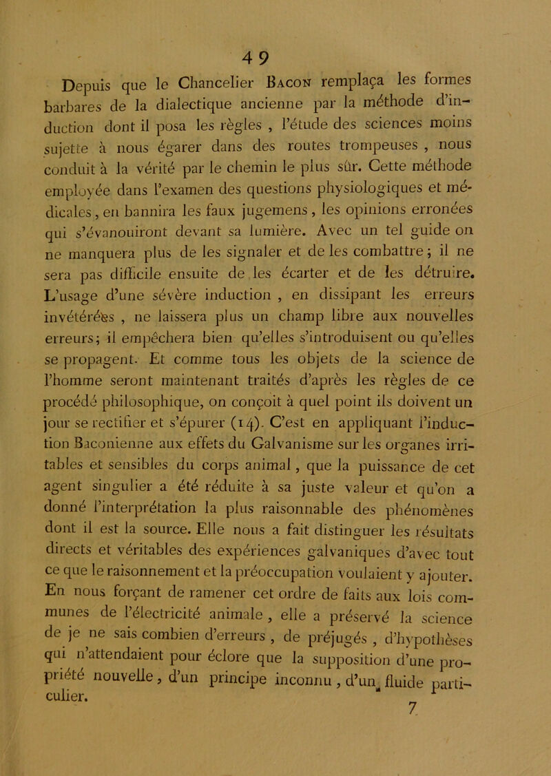 Depuis que le Chancelier Bacon remplaça les formes barbares de la dialectique ancienne par la méthode d’in- duction dont il posa les règles , l’étude des sciences moins sujette à nous égarer dans des routes trompeuses , nous conduit à la vérité par le chemin le plus shr. Cette méthode employée dans l’examen des questions physiologiques et mé- dicales , en bannira les faux jugemens , les opinions erronées qui s’évanouiront devant sa lumière. Avec un tel guide on ne manquera plus de les signaler et de les combattre ; il ne sera pas difficile ensuite de les écarter et de les détruire. L’usage d’une sévère induction , en dissipant les erreurs invétérétss , ne laissera plus un champ libre aux nouvelles erreurs; il empêchera bien qu’elles s’introduisent ou qu’elles se propagent. Et comme tous les objets de la science de l’homme seront maintenant traités d’après les règles de ce procédé philosophique, on conçoit à quel point ils doivent im jour se rectifier et s’épurer (14)- C’est en appliquant l’induc- tion Baconienne aux effets du Galvanisme sur les organes irri- tables et sensibles du corps animal, que la puissance de cet agent singulier a été réduite à sa juste valeur et qu’on a donné l’interprétation la plus raisonnable des phénomènes dont il est la source. Elle nous a fait distinguer les résultats directs et véritables des expériences galvaniques d’avec tout ce que le raisonnement et la préoccupation voulaient y ajouter. En nous forçant de ramener cet ordre de faits aux lois com- munes de l’électricité animale , elle a préservé la science de je ne sais combien d’erreurs , de préjugés, d’hypothèses qui n attendaient pour éclore que la supposition d’une pro- priété nouvelle, d’un principe inconnu , d’un^ fluide parti- culier. ^ Z