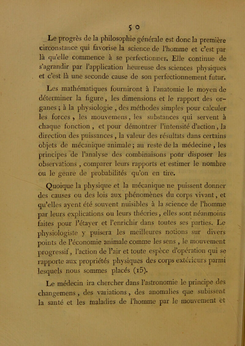 _Le progrès de la philosophie générale est donc la première circonstance qui favorise la science de l’homme et c’est par là qu’elle commence à se perfectionner. Elle continue de s’agrandir par l’application heureuse des sciences physiques et c’est là une seconde cause de son perfectionnement futur. Les mathématiques fourniront à l’anatomie le moyen de déterminer la figure, les dimensions et le rapport des or- ganes ; à la physiologie , des méthodes simples pour calculer les forces y les mouvemens, les substances qui servent à chaque fonction, et pour démontrer l’intensité d’action, la direction des puissances, la valeur des résultats dans certains objets de mécanique animale ; au reste de la médecine , les principes de l’analyse des combinaisons poùr disposer les observations , comparer leurs rapports et estimer le nombre ou le genre de probabilités qu’on en tire. Quoique la physique et la mécanique ne puissent donner des causes ou des lois aux phénomènes du corps vivant, et qu’elles ayent été souvent nuisibles à la science de l’homme par leurs explications ou leurs théories, elles sont néanmoins faites pour l’étayer et l’enrichir dans toutes ses parties. Le physiologiste y puisera les meilleures notions sur divers points de l’économie animale comme les sens , le mouvement progressif, l’action de Pair et toute espèce d’opération qui se rapporte aux propriétés physiques des corps extérieurs parmi lesquels nous sommes placés (i5). Le médecin ira chercher dans l’astronomie le principe des changemens , des vaiiations, des anomalies que SLibissent la santé et les maladies de l’homme par le mouvement et