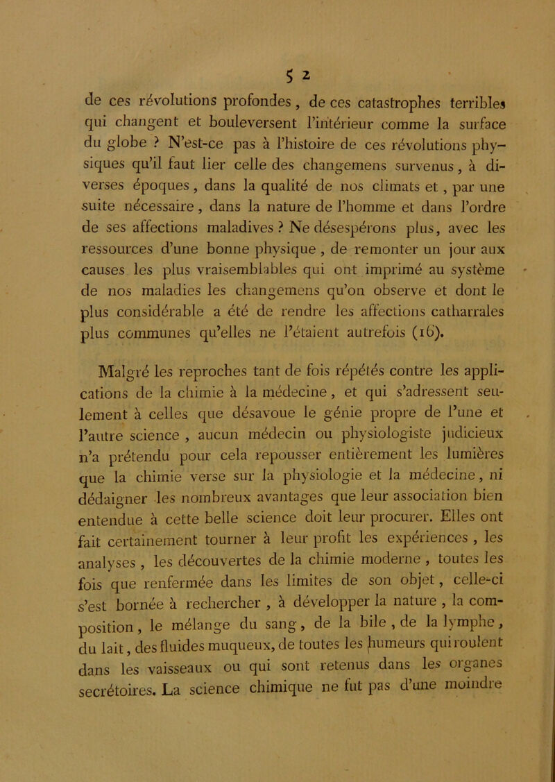 de ces révolutions profondes, de ces catastrophes terribles qui changent et bouleversent l’intérieur comme la surface du globe ? N’est-ce pas à l’histoire de ces révolutions phy- siques qu’il faut lier celle des changemens survenus, à di- verses époques, dans la qualité de nos climats et, par une suite nécessaire, dans la nature de l’homme et dans l’ordre de ses affections maladives ? Ne désespérons plus, avec les ressources d’une bonne physique , de remonter un jour aux causes les plus vraisemblables qui orrt imprimé au système de nos maladies les changemens qu’on observe et dont le plus considérable a été de rendre les affections catharrales plus communes qu’elles ne l’étaient autrefois (ib). Malgré les reproches tant de fois répétés contre les appli- cations de la chimie à la niédecine, et qui s’adressent seu- lement à celles que désavoue le génie propre de l’une et l’autre science , aucun médecin ou physiologiste judicieux n’a prétendu pour cela repousser entièrement les lumières que la chimie verse sur la physiologie et la médecine, ni dédaigner les nombreux avantages que leur association bien entendue à cette belle science doit leur procurer. Elles ont fait certainement tourner à leur profit les expériences , les analyses , les découvertes de la chimie moderne , toutes les fois que renfermée dans les limites de son objet, celle-ci s’est bornée à rechercher , à développer la nature , la com- position f le mélange du sang, de la bile , de la 1^ mphe > du lait, des fluides muqueux, de toutes les fiumeurs qui roulent dans les vaisseaux ou qui sont retenus dans les organes secrétoires. La science chimique ne fut pas d’une moindre
