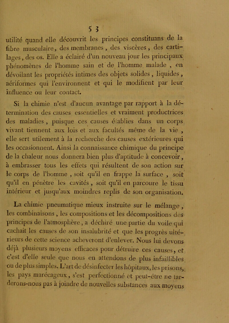 utilité quand elle découvrit les principes constituans de la fibre musculaire, des membranes, des viscères , des carti- lages, des os. Elle a éclairé d’un nouveau jour les principaux phénomènes de l’homme sain et de l’homme malade , en dévoilant les propriétés intimes des objets solides , liquides , aériformes qui l’environnent et qui le modifient par leur « influence ou leur contact. Si la chimie n’est d’aucun avantage par rapport à la dé- termination des causes essentielles et vraiment productrices des maladies , puisque ces causes établies dans un corps vivant tiennent aux lois et aux facultés même de la vie , elle sert utilement à la recherche des causes extérieures qui les occasionnent. Ainsi la connaissance chimique du principe de la chaleur nous donnera bien plus d’aptitude à concevoir, à embrasser tous les effets qui résultent de son action sur le corps de l’homme , soit qu’il en frappe la surface , soit qu’il en pénètre les cavités , soit qu’il en parcoure le tissu intérieur et jusqu’aux moindres replis de son organisation. La chimie pneumatique mieux instruite sur le mélange, les combinaisons , les compositions et les décompositions des principes de l’atmosphère , a déchiré une partie du voile qui cachait les causes de son insalubrité et que les progrès ulté- rieurs de cette science acheveiont d’enlever. Nous lui devons déjà plusieurs moyens efficaces pour détruire ces causes, et c’est d’elle seule que nous en attendons de plus infaillibles ou de plus simples. L art de désinfecter les hôpitaux, les prisons, les pays marécageux, s’est perfectionné ét peut-être ne tar- derons-nous pas à joindre de nouvelles substances aux moyens