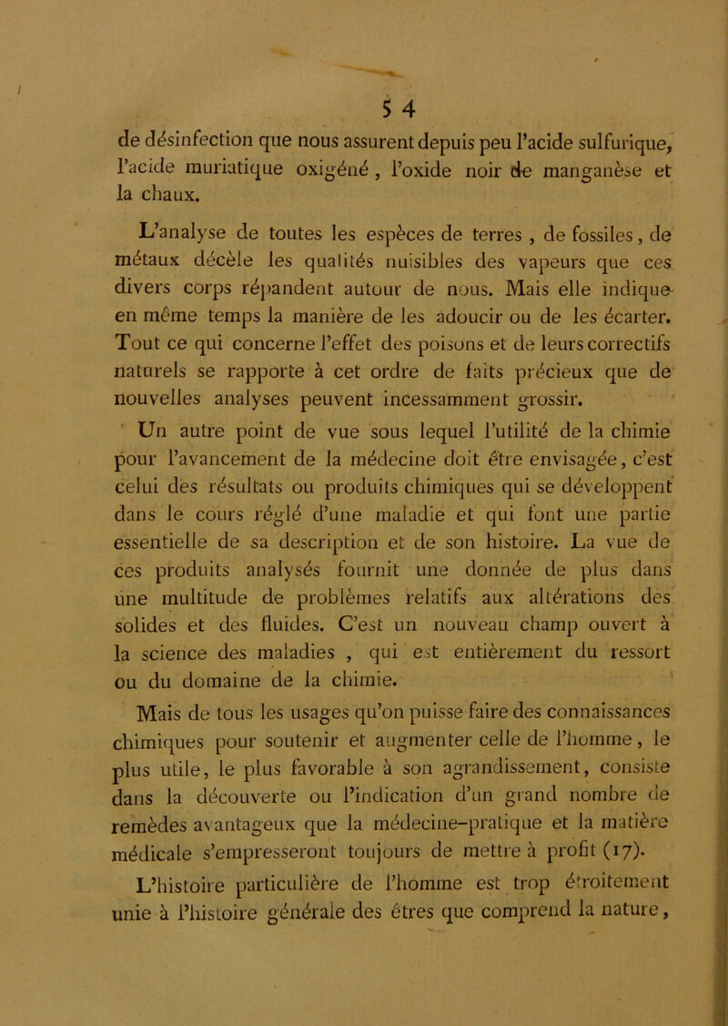 de désinfection que nous assurent depuis peu l’acide sulfurique, l’acide muriatique oxigéné , l’oxide noir de manganèse et la chaux. L’analyse de toutes les espèces de terres , de fossiles, de métaux décèle les qualités nuisibles des vapeurs que ces divers corps répandent autour de nous. Mais elle indiquo^ en même temps la manière de les adoucir ou de les écarter. Tout ce qui concerne l’effet des poisons et de leurs correctifs naturels se rapporte à cet ordre de faits précieux que de nouvelles analyses peuvent incessamment grossir.  Un autre point de vue sous lequel l’utilité de la chimie pour l’avancement de la médecine doit être envisagée, c’est c'elui des résultats ou produits chimiques qui se développent dans le cours réglé d’une maladie et qui font une partie essentielle de sa description et de son histoire. La vue de ces produits analysés fournit une donnée de plus dans une multitude de problèmes relatifs aux altérations des' solides et des fluides. C’est un nouveau champ ouvert à' la science des maladies , qui est entièrement du ressort ou du domaine de la chimie. Mais de tous les usages qu’on puisse faire des connaissances chimiques pour soutenir et augmenter celle de l’homme, le plus utile, le plus favorable à son agrandissement, consiste dans la découverte ou l’indication d’un grand nombre de remèdes avantageux que la médecine-pratique et la matière médicale s’empresseront toujours de mettre à profit (17). L’histoire particulière de l’homme est trop étroitement unie à i’histoire générale des êtres que comprend la nature,