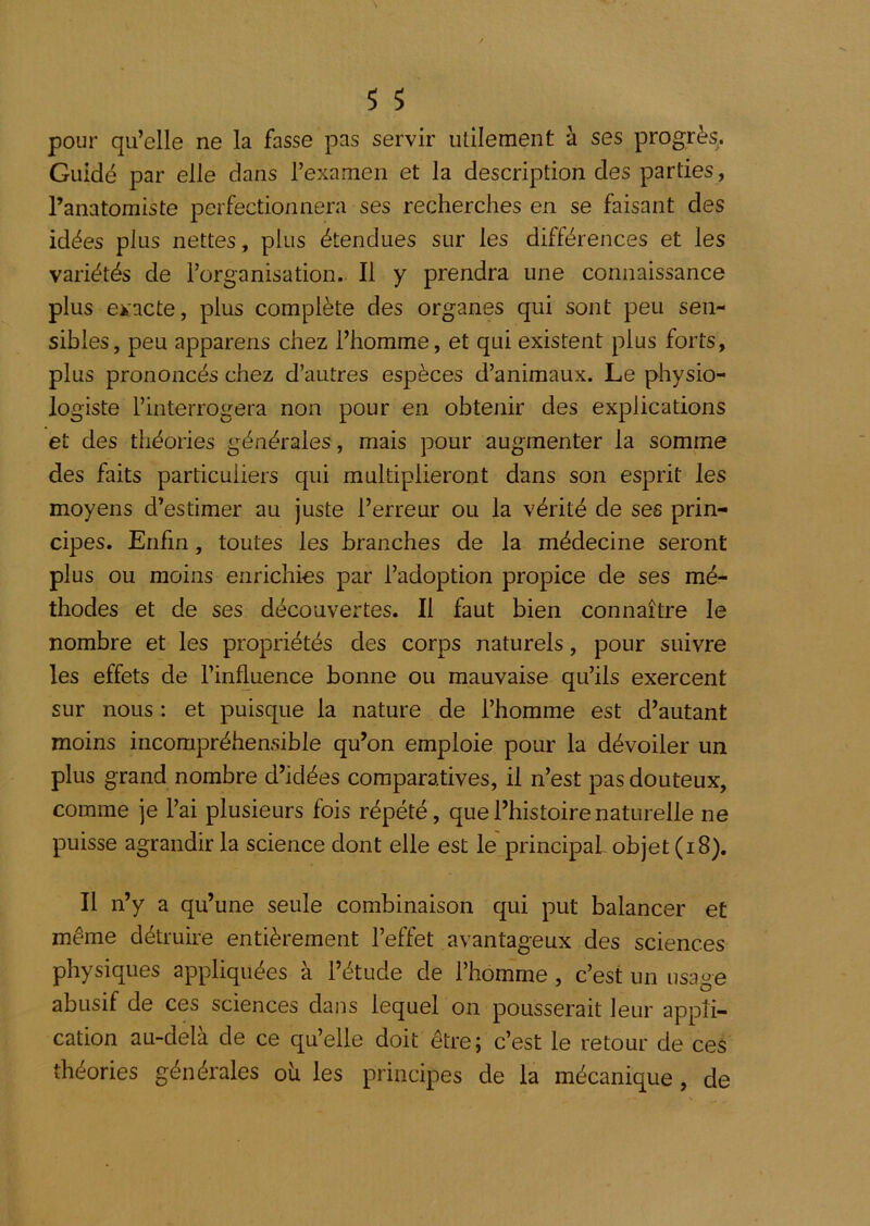 pour qu’elle ne la fasse pas servir utilement à ses progrès. Guidé par elle dans l’examen et la description des parties, l’anatomiste perfectionnera ses recherches en se faisant des idées plus nettes, plus étendues sur les différences et les variétés de l’organisation. Il y prendra une connaissance plus eii:acte, plus complète des organes qui sont peu sen- sibles, peu apparens chez l’homme, et qui existent plus forts, plus prononcés chez d’autres espèces d’animaux. Le physio- logiste l’interrogera non pour en obtenir des explications et des théories générales , mais pour augmenter la somme des faits particuliers qui multiplieront dans son esprit les moyens d’estimer au juste l’erreur ou la vérité de ses prin- cipes. Enfin, toutes les branches de la médecine seront plus ou moins enrichies par l’adoption propice de ses mé- thodes et de ses découvertes. Il faut bien connaître le nombre et les propriétés des corps naturels, pour suivre les effets de l’influence bonne ou mauvaise qu’ils exercent sur nous : et puisque la nature de l’homme est d’autant moins incompréhensible qu’on emploie pour la dévoiler un plus grand nombre d’idées comparatives, il n’est pas douteux, comme je l’ai plusieurs fois répété, que l’histoire naturelle ne puisse agrandir la science dont elle est le' principal objet (i 8). Il n’y a qu’une seule combinaison qui put balancer et même détruire entièrement l’effet avantageux des sciences physiques appliquées à l’étude de l’homme, c’est un usage abusif de ces sciences dans lequel on pousserait leur appli- cation au-dela de ce qu’elle doit êtrej c’est le retour de ces théories générales où les principes de la mécanique, de