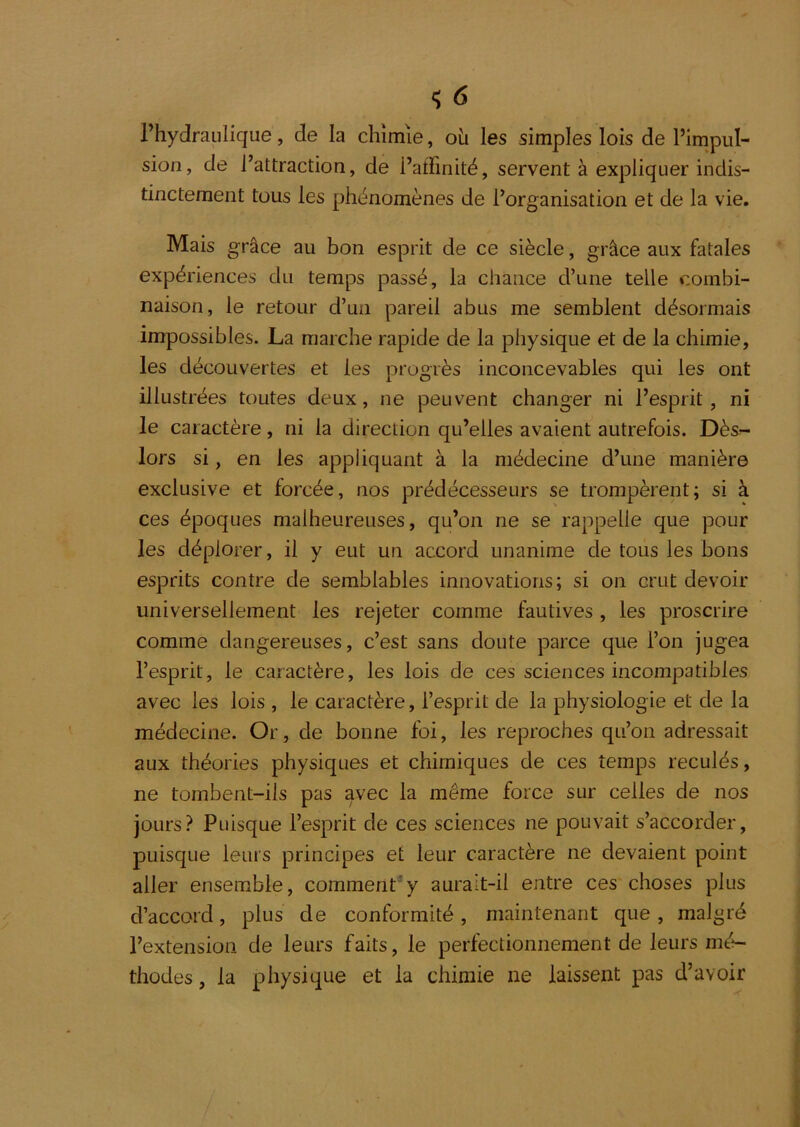 l’hydraulique, de la chimie, oh les simples lois de l’impul- sion, de l’attraction, de l’affinité, servent à expliquer indis- tinctement tous les phénomènes de l’organisation et de la vie. Mais grâce au bon esprit de ce siècle, grâce aux fatales expériences du temps passé, la chance d’une telle combi- naison, le retour d’un pareil abus me semblent désormais impossibles. La marche rapide de la physique et de la chimie, les découvertes et les progrès inconcevables qui les ont illustrées toutes deux, ne peuvent changer ni l’esprit, ni le caractère, ni la direction qu’elles avaient autrefois. Dès- lors si, en les appliquant à la médecine d’une manière exclusive et forcée, nos prédécesseurs se trompèrent; si à ces époques malheureuses, qu’on ne se rappelle que pour les déplorer, il y eut un accord unanime de tous les bons esprits contre de semblables innovations; si on crut devoir universellement les rejeter comme fautives , les proscrire comme dangereuses, c’est sans doute parce que l’on jugea l’esprit, le caractère, les lois de ces sciences incompatibles avec les lois , le caractère, l’esprit de la physiologie et de la médecine. Or, de bonne foi, les reproches qu’on adressait aux théories physiques et chimiques de ces temps reculés, ne tombent-ils pas avec la même force sur celles de nos jours? Puisque l’esprit de ces sciences ne pouvait s’accorder, puisque leurs principes et leur caractère ne devaient point aller ensemble, comment’y aurait-il entre ces choses plus d’accord, plus de conformité, maintenant que , malgré l’extension de leurs faits, le perfectionnement de leurs mé- thodes , la physique et la chimie ne laissent pas d’avoir