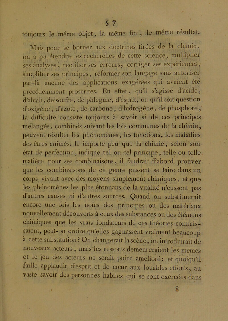 toujours le même objet, la même fin , In meme résultat. Mais pour se borner aux doctrines tirées de la cîiimie, on a pu étendre les recherches de cette science, multiplier ses analyses^, rectifier ses erreurs, corriger ses expériences, simplifier ses principes, réformer son langage sans autoriser par-là aucune des applications exagérées qui avaient été précédemment proscrites. En effet, qu’il s’agisse d’acide, d’alcali, de soufre, de phlegme, d’esprit, ou qu’il soit question d’oxigène, d’azote, de carbone, d’hidrogène, de phosphore, la difficulté consiste toujours à savoir si de ces principes mélangés, combinés suivant les lois communes de la chimie, peuvent résulter les phénomènes, les fonctions, les maladies des êtres animés. Il importe peu que la chimie, selon son état de perfection, indique tel ou tel principe, telle ou telle, matière pour ses combinaisons, il faudrait d’abord prouver que les combinaisons de ce genre pussent se faire dans un corps vivant avec des moyens simplement chimiques, et que les phénomènes les plus étonnans de la vitalité n’eussent pas d’autres causes ni d’autres sources. Quand on substituerait encore une fois les noms des principes ou des matériaux nouvellement découverts à ceux des substances ou des élémens chimiques que les vrais fondateurs de ces théories connais- saient, peut-on croire qu’elles gagnassent vraiment beaucoup à cette substitution.^ On changerait la scène, on introduirait de nouveaux acteurs, mais^les ressorts demeureraient les mêmes et le jeu des acteurs ne serait point amélioré: et quoiqu’il faille applaudir desprit et de cœur aux louables efforts, au vaste savoir des personnes habiles qui se sont exercées dans g
