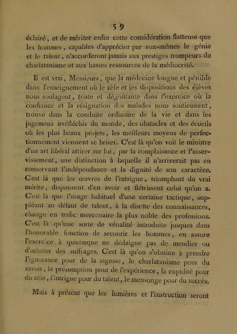 éclairé, et de mériter enfin cette considération flatteuse que les hommes , capables d’apprécier par eux-mêmes le génie et le talent, n’accorderont jamais aux prestiges trompeurs du charlatanisme et aux basses ressources de la médiocrité. Il est vrai, Messieurs, que la médecine longue et pénible dans l’enseignement ou le zèle et les dispositions des élèves nous soulagent, triste et dégoûtante dans l’exercice oii la confiance et la résignation des malades nous soutiennent, trouve dans la conduite ordinaire de la vie et dans les jugemeiis irréfléchis du monde, des obstacles et des écueils oh les plus beaux projets, les meilleurs moyens de perfec- tionnement viennent se briser. C’est là qu’on voit le ministre d’un art libéral attirer sur lui, par la complaisance et l’asser- vissement, une distinction à laquelle il n’arriverait pas en conservant l’indépendance et la dignité de son caractère. C est là que les œuvres de l’intrigue, triomphant du vrai mérite, dispensent d’en avoir et flétrissent celui qu’on a. C’est là que l’usage habituel d’une certaine tactique, sup- pléant au défaut de talent, à la disette des connaissances, change en trafic mercenaire la plus noble des professions. C est là qu’une sorte de vénalité introduite jusques dans 1 honorable fonction de secourir les hommes, en assure l’excicice à quiconque ne dédaigne pas de mendier ou d’acheter des suffrages. C’est là qu’on s’obstine à prendre l’ignorance pour de la sagesse, le charlatanisme pour du savoir, la présomption pour de l’expérience, la cupidité pour du zele, 1 intiigue pour du talent, le mensonge pour du succès. Mais à présent que les lumières et l’instruction seront