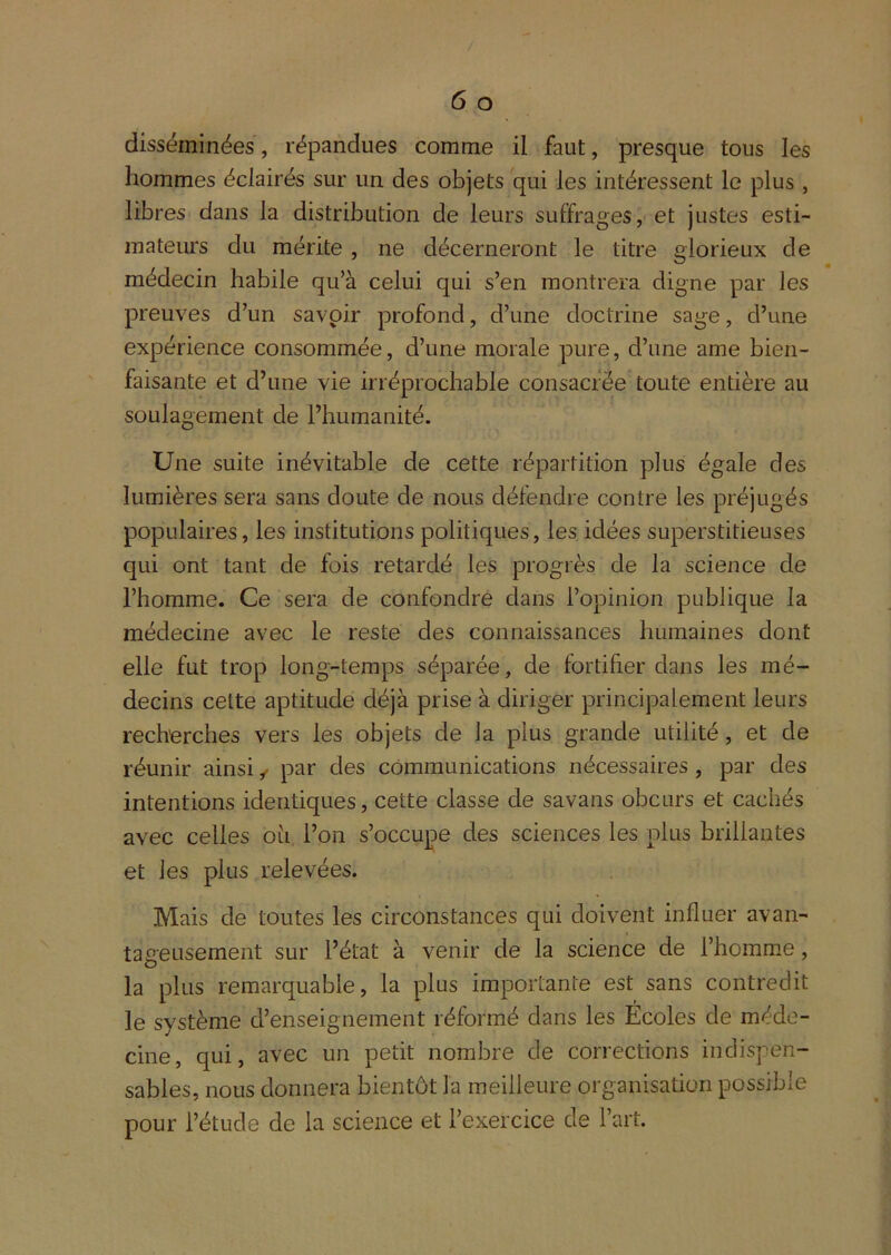 disséminées, répandues comme il faut, presque tous les hommes éclairés sur un des objets qui les intéressent le plus , libres dans la distribution de leurs suffrages, et justes esti- mateurs du mérite , ne décerneront le titre glorieux de médecin habile qu’à celui qui s’en montrera digne par les preuves d’un savpir profond, d’une doctrine sage, d’une expérience consommée, d’une morale pure, d’une ame bien- faisante et d’une vie irréprochable consacrée toute entière au soulagement de l’humanité. Une suite inévitable de cette répartition plus égale des lumières sera sans doute de nous défendre contre les préjugés populaires, les institutions politiques, les idées superstitieuses qui ont tant de fois retardé les progrès de la science de l’homme. Ce sera de confondre dans l’opinion publique la médecine avec le reste des connaissances humaines dont elle fut trop long-temps séparée, de fortifier dans les mé- decins cette aptitude déjà prise à diriger principalement leurs recherches vers les objets de la plus grande utilité, et de réunir ainsi ^ par des communications nécessaires , par des intentions identiques, cette classe de savans obcurs et cachés avec celles ou l’on s’occupe des sciences les plus brillantes et les plus relevées. Mais de toutes les circonstances qui doivent influer avan- tageusement sur l’état à venir de la science de l’homme, la plus remarquable, la plus importante est sans contredit le système d’enseignement réformé dans les Écoles de méde- cine, qui, avec un petit nombre de corrections indispen- sables, nous donnera bientôt la meilleure organisation possible pour l’étude de la science et l’exercice de l’art.